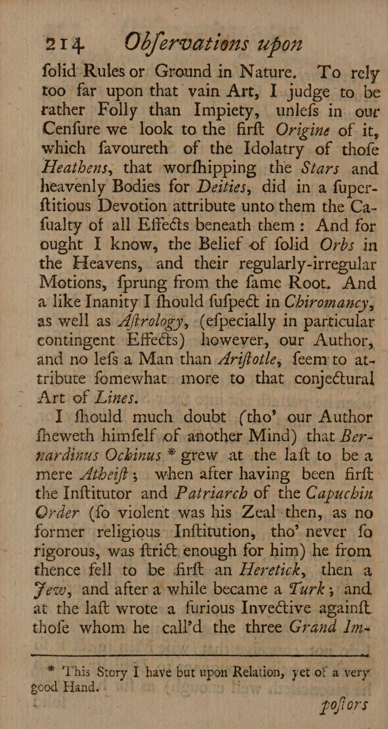 i folid Rules or Ground in Nature... To rely too far upon that vain Art, I judge to be rather Folly than Impiety, unlefs in. our Cenfure we look to the firft Origine of it, which favoureth of the Idolatry of thofe Heathens, that worfhipping the Stars and heavenly Bodies for Deities, did in a fuper- ftitious Devotion attribute unto them the Ca- fualty of all Effects beneath them: And for ought I know, the Belief of folid Orbs in the Heavens, and their regularly-irregular Metions, fprung from the fame Root. And a like Inanity I fhould fufpect in Chiromancy, as well as 4trology, -(efpecially in particular contingent Effects) howeyer, our Author, and no lefs a Man than 4rijtotle, feem to at- tribute fomewhat. more to that conjectural Art of Lines. { | I fhould much doubt (tho’ our Author fheweth himfelf of another Mind) that Ber- nardinus Ochinus * grew at the laft to bea mere tbei/t; when after having been firft the Inftitutor and Patriarch of the Capuchin Order (fo violent was his Zeal:then, as no former religious» Inftitution, tho’.never fo rigorous, was ftrict enough for him) he from thence fell to be farft an Heretick, then a Few, and after a while became a Turk; and at the laft wrote a furious Invective again{ft thofe whom he call’d the three Grand Im- * This Story I have but upon Relation, yet of a very good Hand. - | . zi pofiors