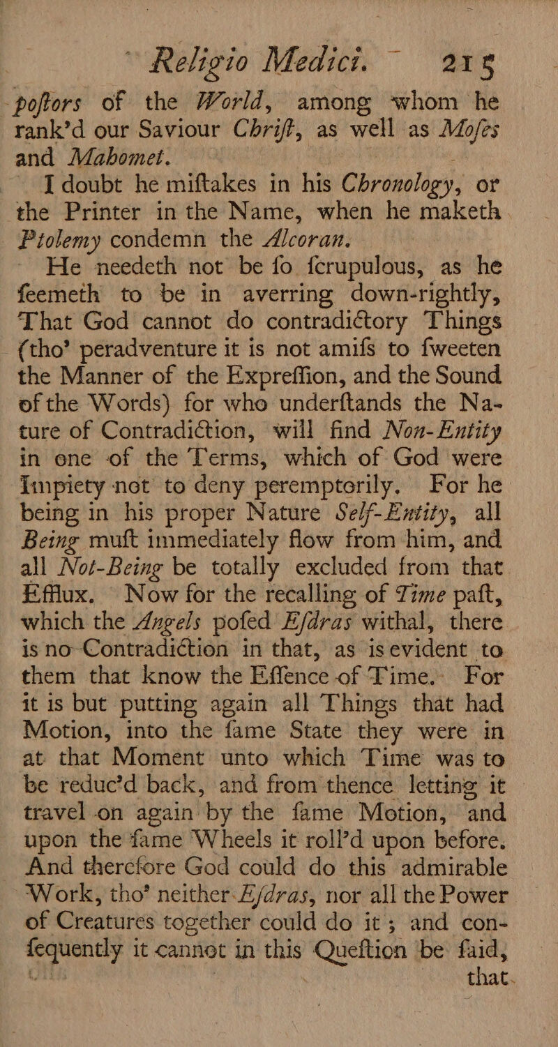 -poftors of the World, among ‘whom he rank’d our Saviour Chrift, as well as Mo/es and Mabomet. I doubt he miftakes in his Cirtaoles or the Printer in the Name, when he maketh Piolemy condemn the Alcoran. He needeth not be fo fcrupulous, as he feemeth to be in averring down-rightly, That God cannot do contradictory Things (tho’ peradventure it is not amifs to fweeten the Manner of the Expreffion, and the Sound of the Words) for who underftands the Na- ture of Contradiction, will find Non- Entity in ene of the Terms, which of God were impiety net to deny peremptorily. For he being in his proper Nature Se/f-Eutity, all Being muft immediately flow from him, and all Not-Being be totally excluded from that Efflux. Now for the recalling of Time patt, which the Angels pofed E/dras withal, there is no-Contradiction in that, as is evident to them that know the Effence of Time. For it is but putting again all Things that had Motion, into the fame State they were in at that Moment unto which Time was to be reduc’d back, and from thence letting it travel on again by the fame Motion, ‘and upon the fame Wheels it roll’d upon before. And therefore God could do this admirable Work, tho’ neither E/dras, nor all the Power of Creatures together could do it ; and con- neg it Cannot in this ee be faid, that.