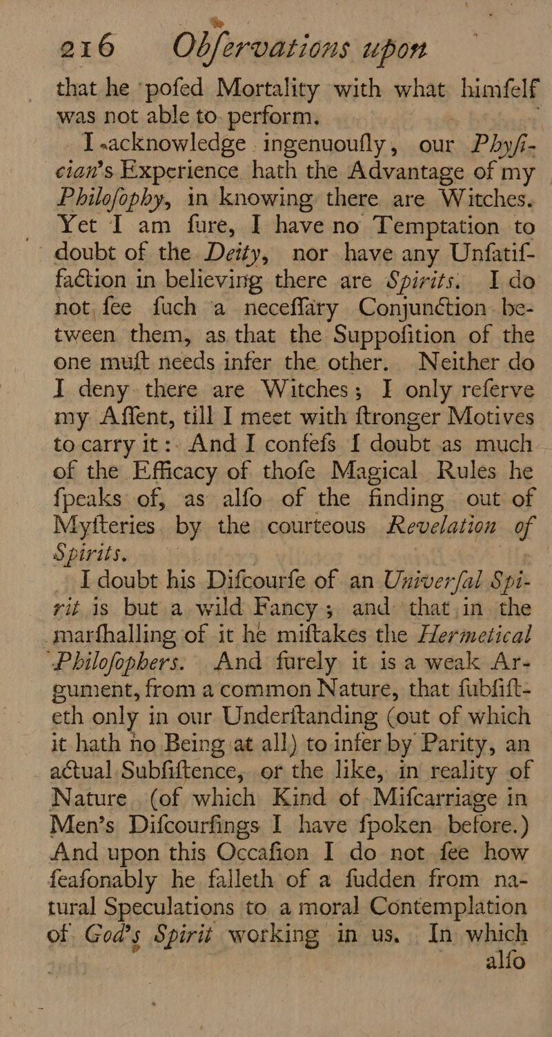 that he ‘pofed Mortality with what himfelf was not able to-perform, — . _ i -acknowledge ingenuoufly, our Phy f- cian’s Experience hath the Advantage of my _ Philofophy, in knowing there are Witches. Yet Lam fared i no Temptation to doubt of the Deity, nor have any Unfatif- faction in believing there are Spirits. Ido not fee fuch a neceffary Conjunction. be- tween them, as that the Suppofition of the one muft needs infer the other. Neither do I deny there are Witches; I only referve my Affent, till I meet with ftronger Motives to carry it:. And I confefs { doubt as much of the Efficacy of thofe Magical Rules he fpeaks of, as alfo of the finding out of Myfteries. by the courteous Revelation of Spirits. I doubt his Difcourfe of an Univer fal § ‘pi- rit is but a wild Fancy ; ; and that in the _marthalling of it he miftakes the Hermetical “Philofophers. And furely it is a weak Ar- gument, from a common Nature, that fubfift- eth only in our Underitanding (out of which it hath no Being at all) to infer by Parity, an actual Subfiftence, or the like, in reality of Nature. (of which Kind of .Mifcarriage in Men’s Difcourfings I have fpoken. before.) And upon this Occafion I do not fee how feafonably he falleth of a fudden from na- tural Speculations to a moral Contemplation of God's Spirit working in us. In which alfo