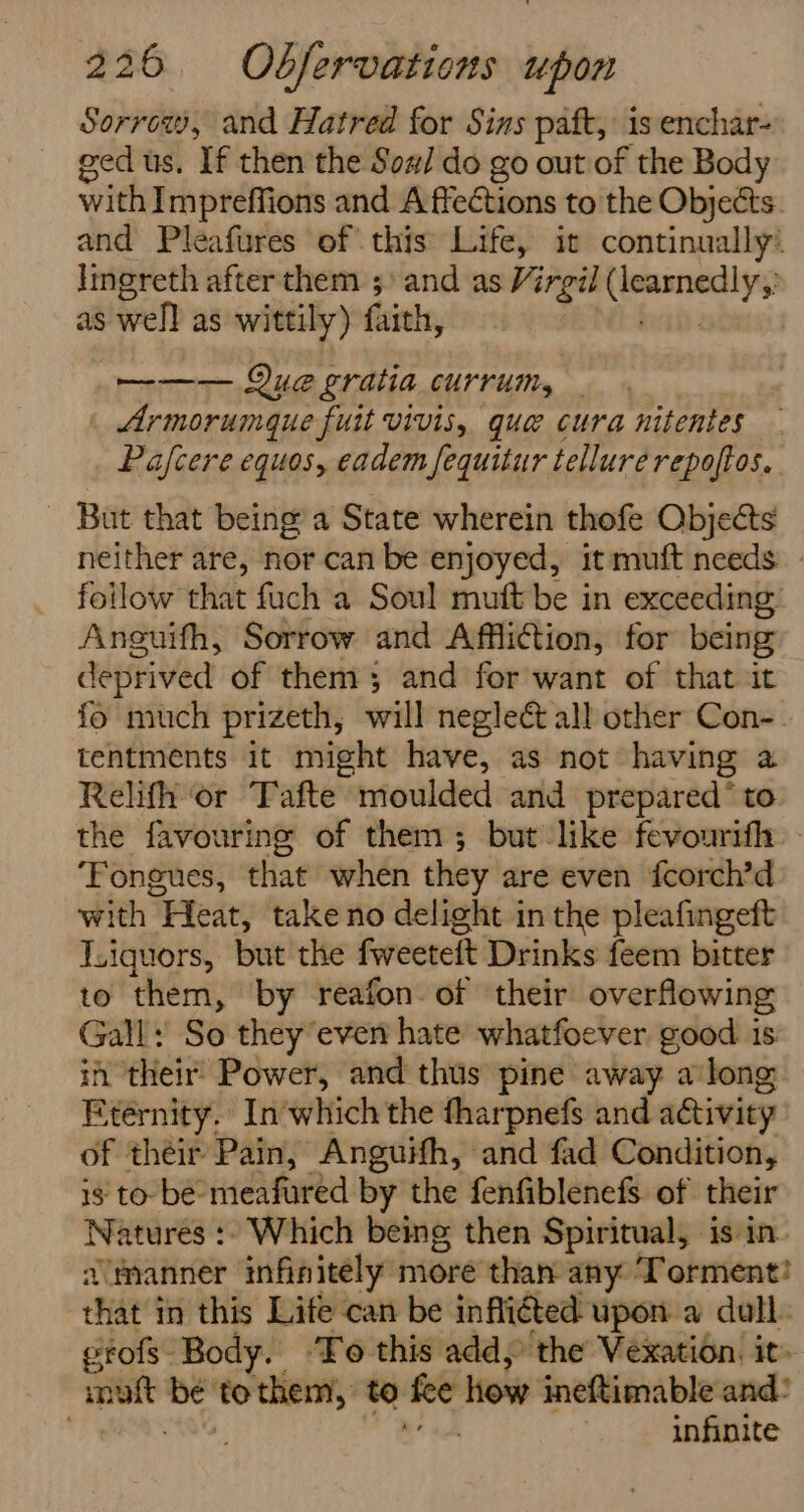 Sorrow, and Hatred for Sins paft, is enchar- ged us. If then the Sow/ do go out of the Body with Impreffions and A ffections to the Objects. and Pleafures of this Life, ic continually’ Imereth after them 5) and as Virgil Sores te as well as wittily) faith, —-—— Que gratia currum, | Armorum@gue fuit vivis, que cura nitenies Pafcere equos, eadem fequitur tellure repoftos. - But that being’ a State wherein thofe Objects neither are, nor can be enjoyed, it muft needs: follow that fuch a Soul muft be in exceeding Anguifh, Sorrow and Affliion, for being deprived of them; and for want of that it fo much prizeth, will neglect all other Con-. tentments it might have, as not having a Relifh or Fafte moulded and prepared* to the favouring of them; but like fevourifh ‘Fongues, that when they are even fcorch’d with “Heat, take no delight in the pleafingeft J.iquors, but the fweeteft Drinks feem bitter to them, by reafon of their overflowing Gall: So they even hate whatfoever good is in their Power, and thus pine away a long Eternity. Inwhich the tharpnefs and activity of their Pain, Anguifh, and fad Condition, 1s to be meafured by the fenfiblenefs. of their Natures :- Which being then Spiritual, is in a’manner infinitely more than any Torment?! that in this Life can be inflicted upon a dull. etofs Body. ‘To this add, the Vexation. it. muft be to er to fee how ineftimable and! . infinite