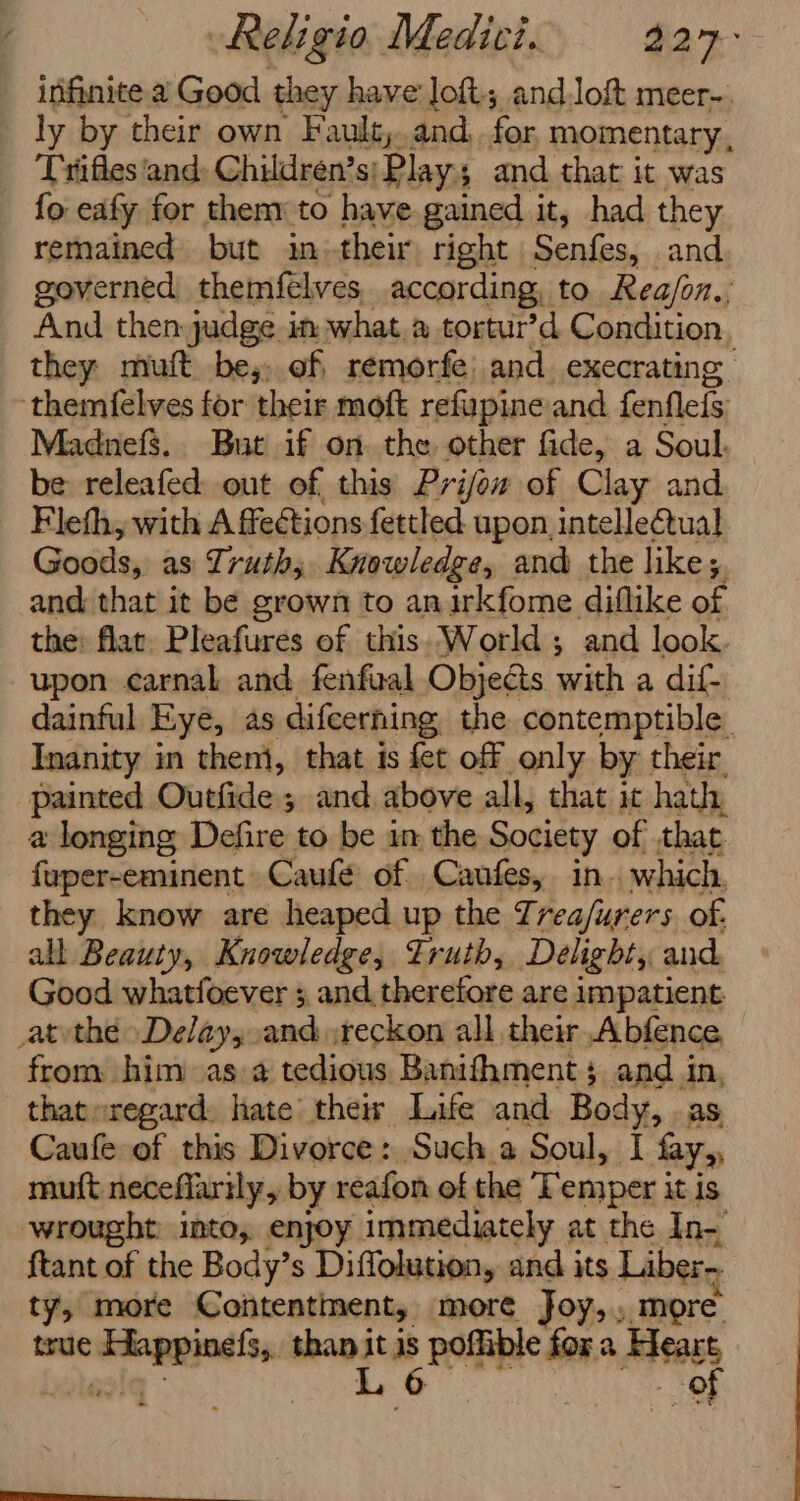 infinite a Good they have loft; andlof&amp;t meer- ly by their own Fault,..and.. for momentary , _ Trlifles‘and: Children’s; Play and that it was fo eafy for then to have gained it, had they remained but in their right Senfes, and governed themfelves, according, to Rea/on.:; And then judge in what.a tortur’d Condition. they miuft be,, of, remorfe: and. execrating ‘themfelves for their moft refupine and fenflefs MadnefS.. But if on the other fide, a Soul. be releafed out of this Prifow of Clay and Fleth, with A fections fettled upon intellectual Goods, as Truth; Knowledge, and the like; i and that it be grown to anirkfome diflike of the: flat. Pleafures of this. World; and look. upon carnal and fenfual Objects with a dif. dainful Eye, as difcerning the contemptible Inanity in theni, that is fet off only by their, painted Outfide and. above all, that it hath, a longing Defire to be im the Society of that fuper-eminent Caufé of . Canfes,. in. which, they know are heaped up the Trea/urers. of. all Beauty, Knowledge, Truth, Delight, and, Good whatfoever 3 and therefore are impatient _atvthe Delays beat reckon all their Abfence from him as a tedious Banifhment; and in, thateregard. hate their Life and Body, . as Caufe of this Divorce: Such a Soul, I fay, muft necefiarily, by reafon of the Temper i it is wrought: into, enjoy immediately at the In- ftant of the Body’s Diffolution, and its Liber- ty, more Contentment, more Joy,. more true eo than i ie poffible for a ikea