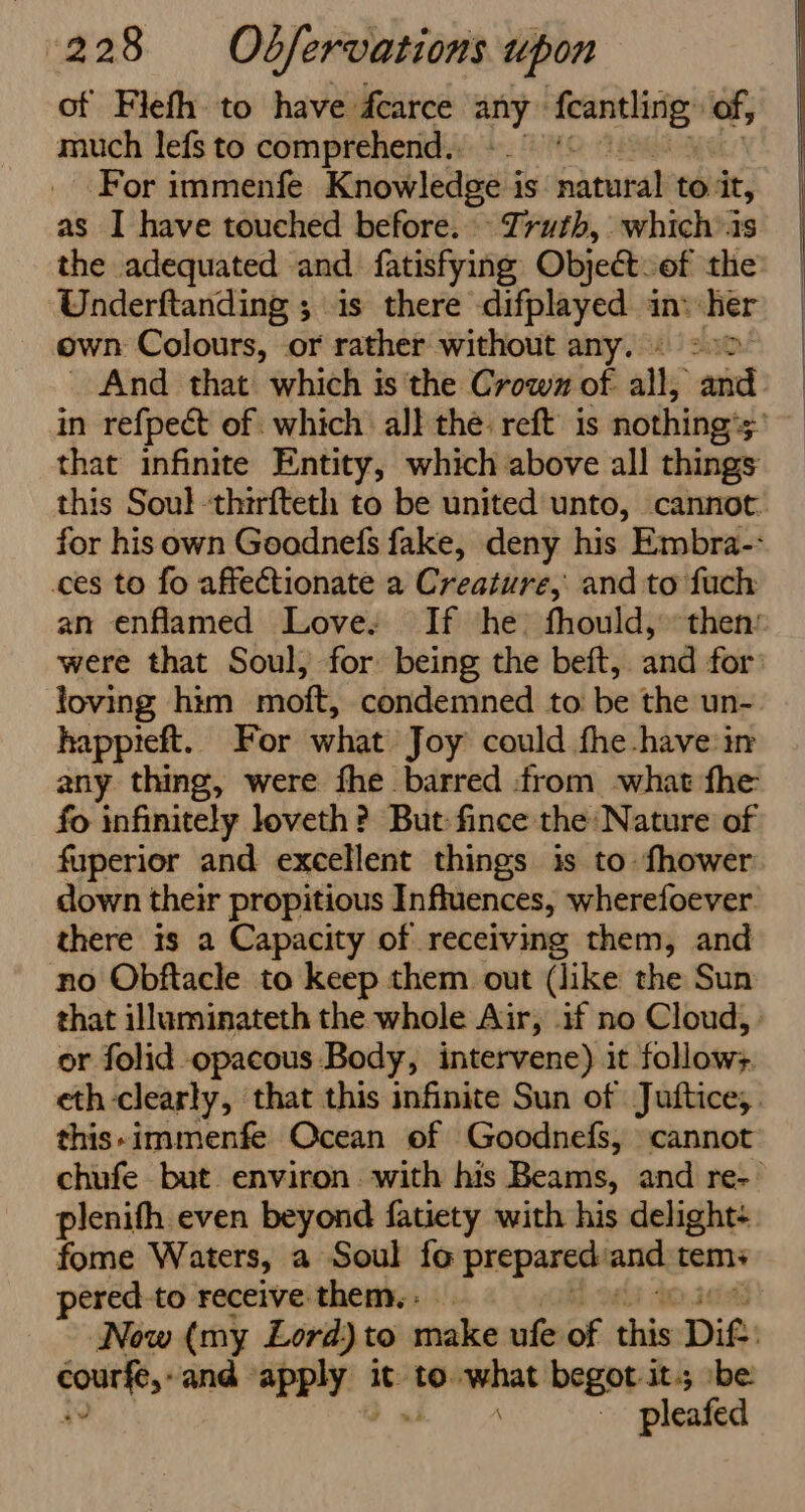 of Flefh to have dcarce ay aigrmiica of, much lefs to comprehend. ‘For immenfe evowleaieeia is mathel to it, as I have touched before. Truth, whichis the adequated and fatisfying Objectof the Underftanding ; is there difplayed in: her own Colours, or rather without any. «22 And that which is the Crown of all, yore in refpect of which al} the: reft’ is nothing's 3 that infinite Entity, which above all things this Soul -thirfteth to be united unto, cannot. for his own Goodnefs fake, deny his Embra- ces to fo affectionate a Creature, and to fuch an enflamed Love: If he fhould, then: were that Soul, for being the beft, and for loving him moft, condemned toi be the un= happieft. For what Joy could fhe-have in any thing, were fhe barred from what fhe fo infinitely loveth? But fince the Nature of fuperior and excellent things is to fhower down their propitious Influences, wherefoever there is a Capacity of receiving them, and no Obftacle to keep them out (like the Sun that illuminateth the whole Air, if no Cloud, or folid opacous Body, intervene) it follow:. eth-clearly, that this infinite Sun of Juftice,. this-immenfe Ocean of Goodnefs, cannot chufe but environ. with his Beams, and re- plenifh even beyond fatiety with his delight: fome Waters, a Soul fo prepared: and tems pered-to receive them. : _ Now (my Lord) to make ufe of chai Dit: coutye,, and apply: | it to. was begot it-5 be: 3 pleafed