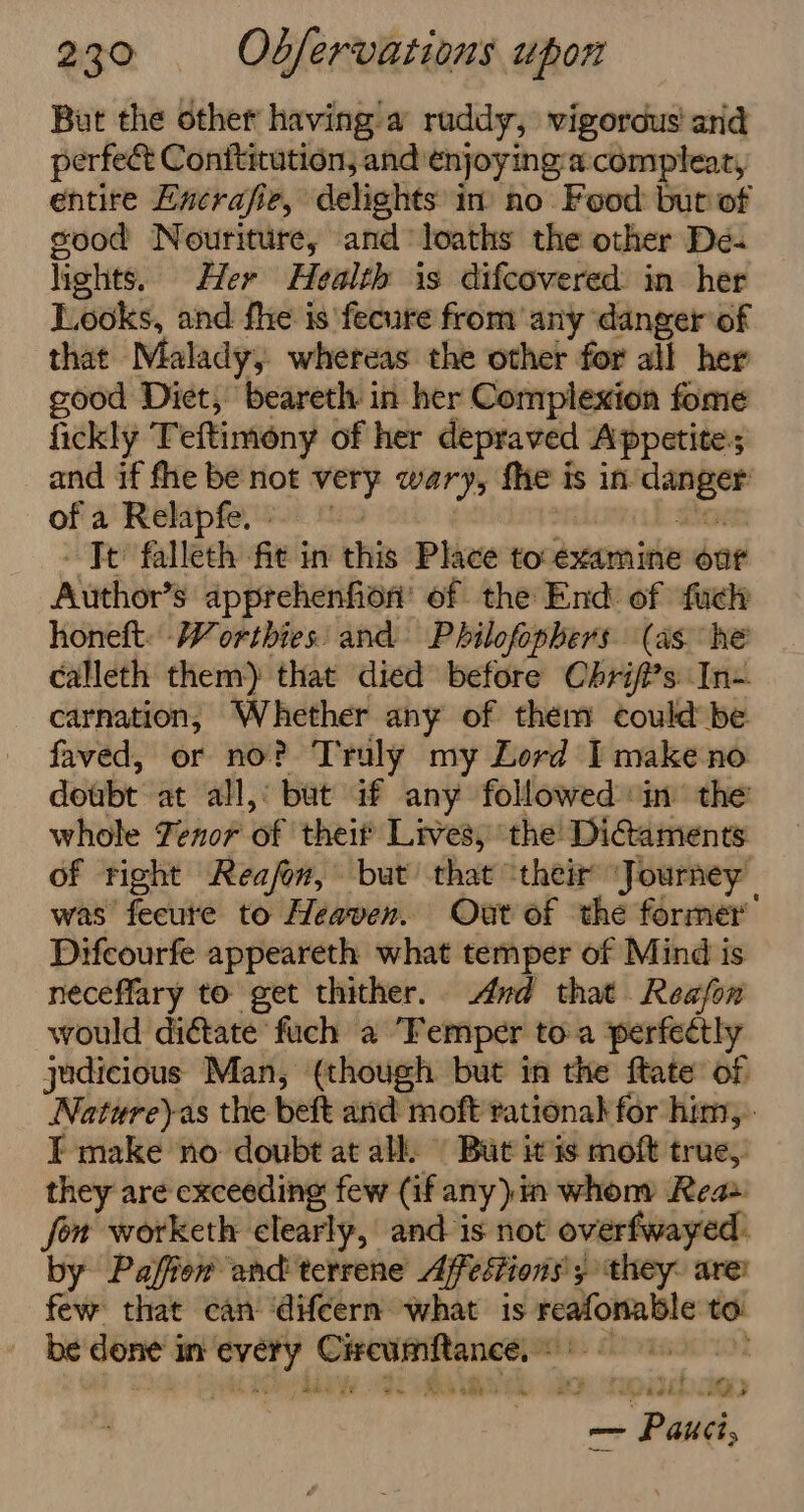 But the other having a ruddy, vigorous and perfect Conftitution, and enjoying:a:compleat, entire Encrafie, delights in no Food but of sood Nouriture, and loaths the other De- lights. Her Health is difcovered: in her Looks, and fhe is fecure from any ‘danger of that Malady, whereas the other for all her good Diet, beareth in her Complexion fome fickly Teftimony of her depraved Appetite:s and if fhe be not very wary, fhe i is in, ea of a Relapfe. » | Jt falleth fit in this Place to examine one Author’ s apprehenfion’ of the End of fuck honeft. Worthies: and Philofophers (as he calleth them) that died before Chrif?s In- carnation, Whether any of them could be faved, or no? Truly my Lord I make no doubt at all, bat if any followed in’ the whole Fenor of theit Lives, the Dicaments of right Reafon, but’ that ‘their ‘Journey was fecute to Heaven. Out of the former’ Difcourfe appeareth what temper of Mind is neceffary to get thither. And that Reafon would dictate fuch a “Femper toa perfectly judicious Man, (though but in the ftate of Natureyas the beft and moft rational for him, I make ‘no doubt at all. But it is moft true, they are exceeding few (if any) in whony Rea fon worketh clearly, and is not overfwayed: by Pafion and terrene Ajfestions’ ; they: are! few that can ‘difeern what is pmosnte to: be Con's in phi Me parte 6 : ore &gt; Pik,