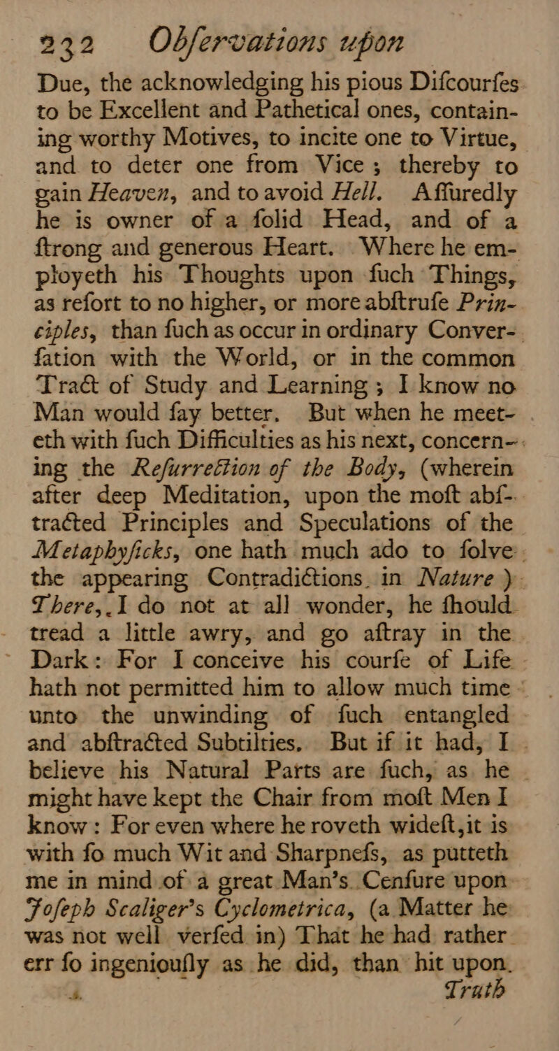 Due, the acknowledging his pious Difcourfes to be Excellent and Pathetical ones, contain- ing worthy Motives, to incite one to Virtue, and to deter one from Vice; thereby to gain Heaven, and toavoid Hell. Affuredly he is owner of a folid Head, and of a ftrong and generous Heart. Where he em- ployeth his Thoughts upon fuch Things, as refort to no higher, or more abftrufe Prin- ciples, than fuchas occur in ordinary Conver-. fation with the World, or in the common Traé&amp; of Study and Learning; I know no Man would fay better. But when he meet- eth with fuch Difficulties as his next, concern-: ing the Refurreétion of the Body, (wherein after deep Meditation, upon the moft abf-.. tracted Principles and Speculations of the Metaphyficks, one hath much ado to folve. the appearing Contradictions. in Nature ). There,.I do not at al] wonder, he fhould. tread a little awry, and go aftray in the ~ Dark: For Iconceive his courfe of Life hath not permitted him to allow much time - unto the unwinding of fuch entangled and abftracted Subtilties. But if it had, I . believe his Natural Parts are fuch, as he | might have kept the Chair from moft Men I know: For even where he roveth widelt, it is with fo much Wit and Sharpnefs, as putteth me in mindof a great. Man’s.Cenfure upon Fofeph Scaliger’s Cyclometrica, (a Matter he was not well verfed in) That he had rather. err fo ingenioufly as he did, than hit upon. Trath 4.