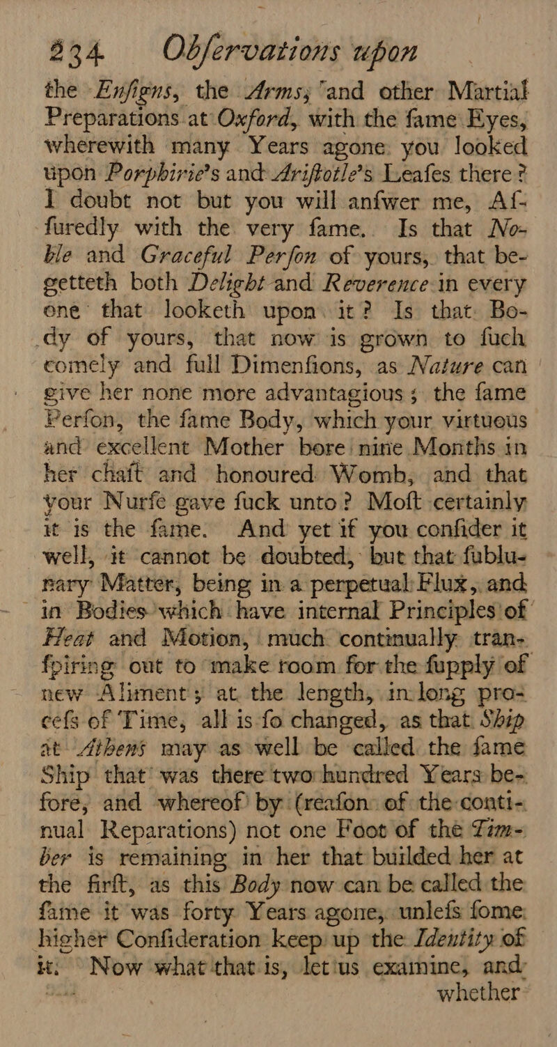 the Enjfigns, the Arms; and other Martial Preparations at Oxford, with the fame Eyes, wherewith many Years agone you looked upon Porphirie’s and Ariftotle’s Leafes there ? I doubt not but you will anfwer me, Af- furedly with the very fame. Is that No- ble and Graceful Perfon of yours,. that be- getteth both Delight and Reverence.in every one that looketh upon. it? Is that. Bo- dy of yours, that now is grown to fuch comely and full Dimenfions, as Nature can give her none more advantagious ; the fame Perfon, the fame Body, which your virtueus and excellent Mother bore nirie Months in her chait and honoured) Womb, and. that your Nurfe gave fuck unto? Moft certainly it is the fame. And yet if you confider it well, it cannot be doubted, but that fublu- nary Matter, being in a perpetual: Flux, and in Bodies’ which have internal Principles'of Heat and Motion, much. continually tran-. fpiring out to make room for the fupply of new Aliment; at the length, inlong pro? cefs of Time, all is fo changed, as that. Ship at Athens may as well be called the fame Ship that’ was there twovhundred Years be- fore, and whereof! by (reafon: of the conti- nual Reparations) not one Foot of the Zim= ber is remaining in her that builded her at the firft, as this Body now can be called the fame it was forty Years agone,. unlefs fome; higher Confideration keep up the: [dentity of it: Now what-that is, letius examine, and Bad whether