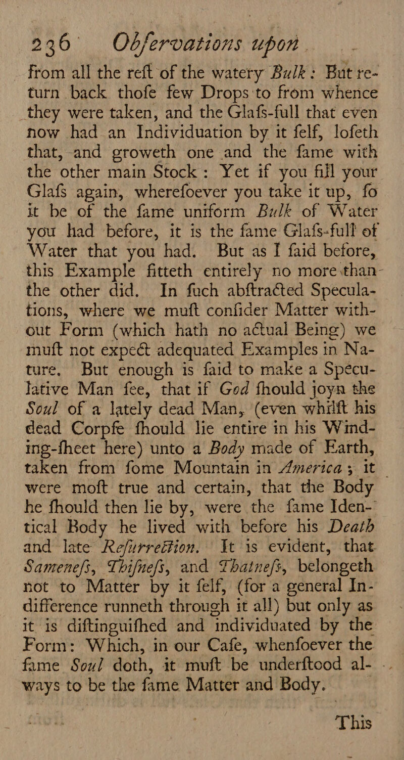 from all the reft of the watery Bulk: But re- turn back thofe few Drops:to from whence they were taken, and the Glafs-full that even now had an Individuation by it felf, lofeth that, and groweth one and the fame with the other main Stock: Yet if you fill your Glafs again, wherefoever you take it up, fo it be of the fame uniform Bulk of Water you had before, it is the fame Glafs-full of Water that you had. But as I faid before, this Example fitteth entirely no more :than- the other did. In fuch abftracted Specula- tions, where we muft confider Matter with- out Form (which hath no a¢ctual Being) we muft not expect adequated Examples in Na- ture, But enough is faid to make a Specu- lative Man fee, “that if God fhould ; joyn the Soul of a lately dead Man, (even whilft his dead Corpfe fhould lie entire in his Wind- ing-fheet here) unto a Body made of Earth, taken from fome Mountain in America; It were moft true and certain, that the Body he fhould then lie by, were the fame Iden-’ tical Body he lived with before his Death and late Refurreétion. Jt is evident, that Samenefs, Thifnefs, and Thatnefs, belongeth not to Matter by it felf, (for a general In- difference runneth through i it all) but only as itis diftinguifhed and ‘individuated by the Form: Which, in our Cafe, whenfoever the fame Soul doth, it muft be underftood al- . ways to be the fame Matter and Body. This