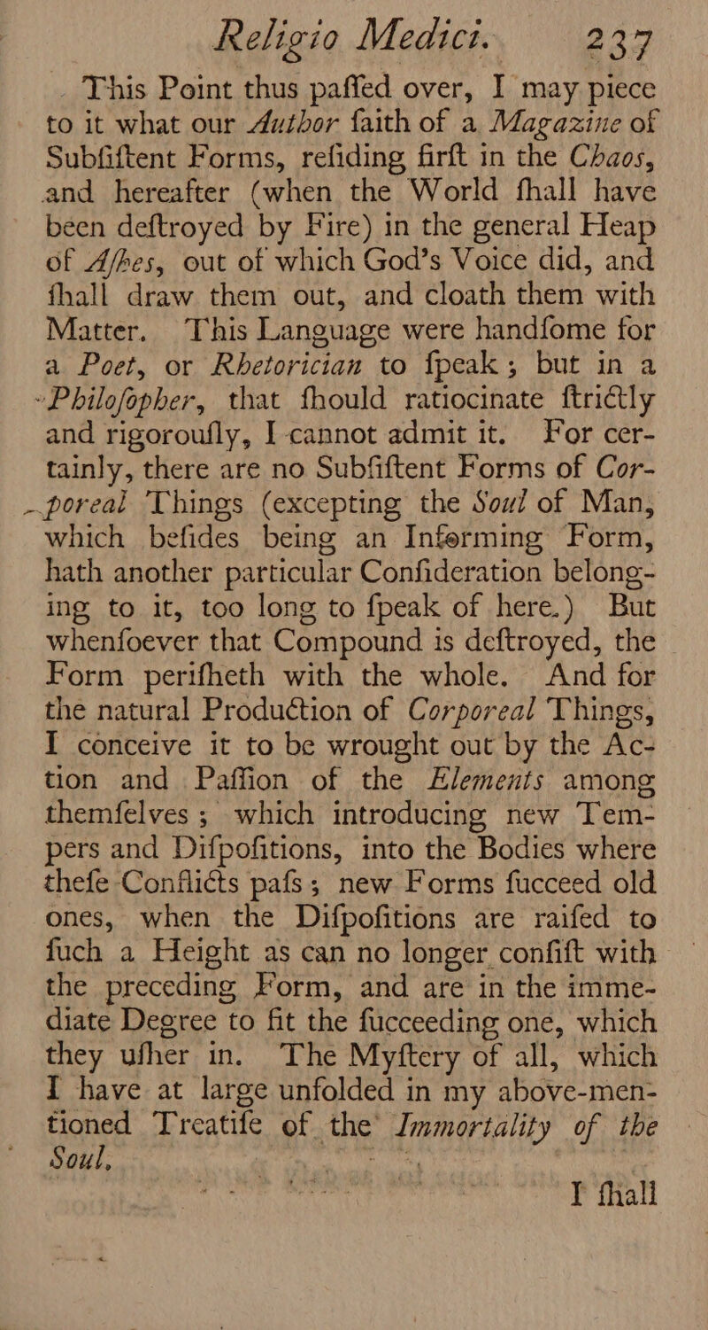 _ This Point thus paffed over, I may piece to it what our Author faith of a Magazine of Subfiftent Forms, refiding firft in the Chaos, and hereafter (when the World fhall have been deftroyed by Fire) in the general Heap of Afhes, out of which God’s Voice did, and fhall draw them out, and cloath them with Matter. This Language were handfome for a Poet, or Rhetorician to fpeak; but in a »Philofopher, that fhould ratiocinate ftridtly and rigoroufly, I cannot admit it. For cer- tainly, there are no Subfiftent Forms of Cor- _poreal Things (excepting the Soul of Man, which befides being an Inferming Form, hath another particular Confideration belong- ing to it, too long to fpeak of here.) But whenfoever that Compound is deftroyed, the Form perifheth with the whole. And for the natural Production of Corporeal ‘Things, I conceive it to be wrought out by the Ac- tion and Paffion of the Elements among themfelves ; which introducing new Tem- pers and Difpofitions, into the Bodies where thefe Conflicts pafs; new Forms fucceed old ones, when the Difpofitions are raifed to fuch a Height as can no longer confift with — the preceding Form, and are in the imme- diate Degree to fit the fucceeding one, which they ufher in. The Myftery of all, which I have at large unfolded in my above-men- tioned Treatife of the Immortality of the Soul, Ha Aad imstige Y fhall