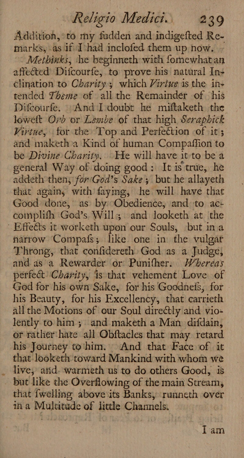 Additioh,°to my fudden and indigefted Re- marks, as if Tchad inclofed them up now. Methinks, he beginneth with fomewhatan affected Difcourfe, to’ prove his natural In- clination to Charity; which Viriue is the in- tended Theme of all the Remainder of his Difcourfe. And I doubt he miftaketh the loweft Ord or Lembe of that high Seraphick Virtue, for the Top and Perfection of it ; _ and maketh a Kind of human Compaffion to be Divine Gharity.. He will have it-to be a general Way of doing good: It is true, he addeth then; for/God’s Sake 5 but he allayeth that agains with faying, he will have that Good ado rie’ as. by Gihicdierthec and to ac- complith God’s Wills and looketh at the Effects it worketh upon our Souls, but ina narrow Compafs; like one in the vulgar Throng, that confidereth» God as a Judge, and as a Rewarder or Punifher. Whereas perfect Charity, is that vehement Love of God for his own’ Sake, for his GoodneiS, for his Beauty, for his Excellency, that carrieth all the Motions of our Soul directly and vio- lently to him; and maketh a Man difdain, or rather:hate all Obftacles that may retard his Journey to'‘him. And that Face of it that looketh toward Mankind with whom shea live, atid. ‘warmeth us to do others Good, but like the Overflowing of the main Sueith that {welling above its Banks, runneth over ina Multitude of little Channels. lam