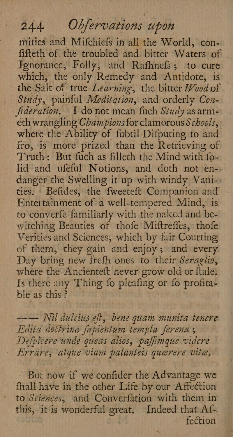 mities and Mifchiefs in all the World, con- fifteth of the troubled and. bitter Waters of Tgnorance, Folly, and Rafhnefs; ‘to cure which, the only Remedy and Antidote, is the Salt of true Learning, the bitter Wood of Study, painful Meditation, and orderly Coz- fideration. 1 donot mean fuch Study as arm- eth wrangling Champions for clamorous Schools, where the Ability of fubtil Difputing to and fro, is more prized than the Retrieving of Truth: But fach as fillech the Mind with. fo- lid and ufeful Notions, and doth not -en-: danger the Swelling it up with windy Vani-. ties. Befides, the fweeteft Companion and Entertainment of a well-tempered Mind,’ is to converfe familiarly with the naked and be- witching Beauties of thofe Miftrefics, thofe Verities and Sciences, which by fair Courting of them, they gain and enjoy ; and every Day brine new frefh ones to their Seraglio, where the Ancienteft never grow old or ftale, {s there any Thing fo pleafing | or fo profita- ble as this ? —— Nil dulcius eft, bene quam munita tenere Ldita dotivina fapientum templa serena ; Defpicere unde queas alios, paffimque videre Hrrare, atque viam palanteis quarere vite, But now if we confider the Advantage we fhall have in the other Life by our Affection to Sciences, and Converfation with them in this, it is wonderful great, Indeed that Af-. fection —