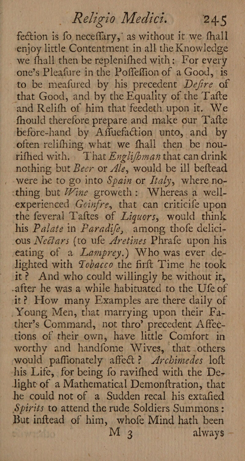 fection is fo neceffary, as without it we fhall enjoy little Contentment in all the Knowledge _ we fhall then be replenifhed with: Vor every one’s Pleafure in the Poffeffion of a Good, is to be meafured by his precedent Defre of that Good, and by the Equality of the Tafte and Relith of him that feedeth upon it, We fhould therefore prepare and make our Taite before-hand by Affuefaction unto, and by often relifhing what we fhall then be nou- rifhed with, That Engli/oman that can drink nothing but Beer or Ale, would be ill beftead . -were he to go into Spain or Italy, where no- thing but Wine groweth: Whereas a well- experienced Geinfre, that can criticife upon — the feveral Taftes of Liguors, | would think his Palate in Paradife,, among, thofe delici- ous Neéars (to ufe Aretines Phrafe upon his eating of a Lamprey.) Who was ever de- lighted with Tobacco the firft Time he took it? And who could willingly be without it, -after he was a while habituated to the Ufe of it? How many Examples are there daily of Young Men, that marrying upon their Fa- ther’s Command, not thro’ precedent &lt;A ffec- tions of their own, have little Comfort in worthy and handfome Wives, that others would paffionately affect? Archimedes lott his Life, for being fo ravifhed with the De- light of a Mathematical Demonftration, that he could not of a Sudden recal his extafied Spirits to attend the rude Soldiers Summons : But inftead of him, whofe Mind hath been M 3 always —