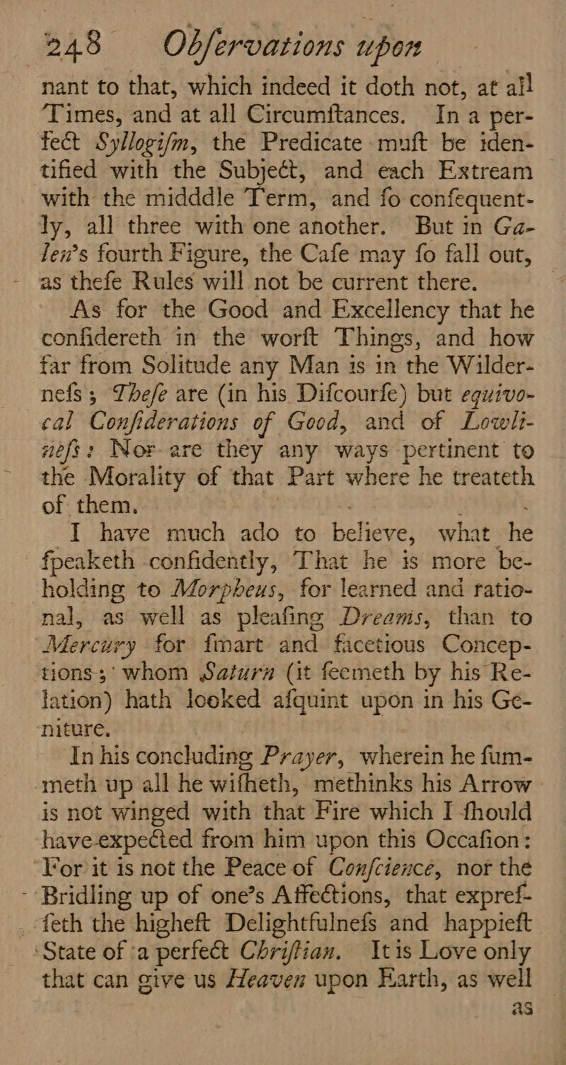 nant to that, which indeed it doth not, at al! ‘Times, and at all Circumftances. In a per- fect Syllogi/m, the Predicate muft be iden- tified with the Subject, and each Extream with the midddle Term, and fo confequent- ly, all three with one another. But in Ga- fen’s fourth Figure, the Cafe may fo fall out, As for the Good and Excellency that he confidereth in the worft Things, and how far from Solitude any Man is in the Wilder- nefs; Thefe are (in his Difcourfe) but eguivo- cal Confiderations of Good, and of Lowlt- nefs: Nor-are they any ways pertinent to the Morality of that Part where he treateth of them. | -I have much ado to believe, what he fpeaketh confidently, That he is more be- holding te Morpheus, for learned and ratio- nal, as well as pleafing Dreams, than to Mercury for fmart and facetious Concep- tions;' whom Saturn (it feemeth by his Re- lation) hath looked afquint upon in his Ge- niture. | In his concluding Prayer, wherein he fum- meth up all he wifheth, methinks his Arrow is not winged with that Fire which I fhould have-expected from him upon this Occafion: ‘Tor it is not the Peace of Con/fcience, nor the - Bridling up of one’s Affeétions, that expref- _ feth the higheft Delightfulnefs and happieft ‘State of a perfect Chriftian. tis Love only that can give us Heaven upon Earth, as well