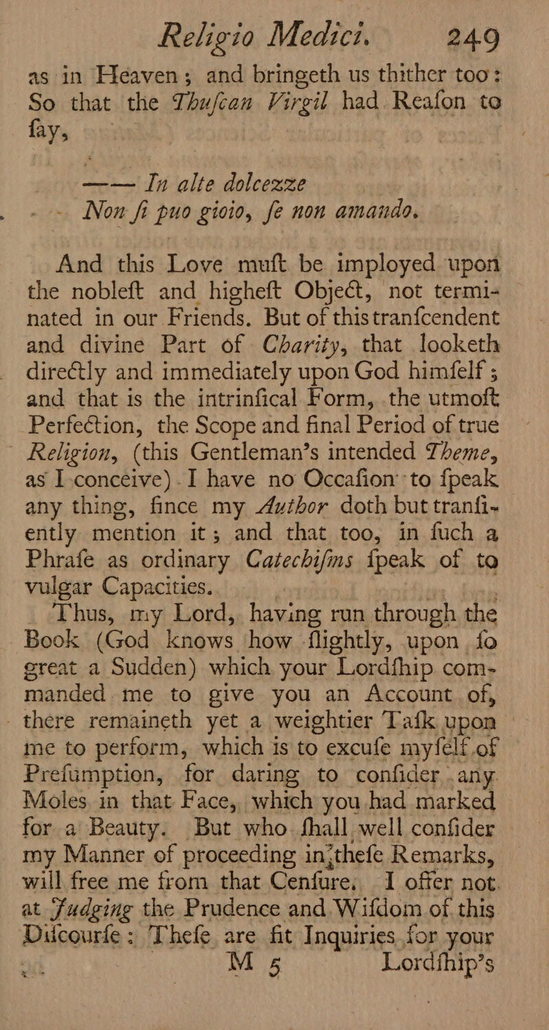 as in Heaven; and bringeth us thither too: So that the Thujcan Virgil had. Reafon to fay, —— Tn alte dolcexze . - Non fi puo gioio, fe non amando. And this Love muft be imployed upon the nobleft and higheft Object, not termi- nated in our Friends. But of thistranfcendent and divine Part of Charity, that looketh directly and immediately upon God himfelf ; and that is the intrinfical Form, .the utmoft Perfection, the Scope and final Period of true Religion, (this Gentleman’s intended Theme, as I.conceive)-I have no Occafion’ to fpeak any thing, fince my Azthor doth but tranfi- ently mention it; and that too, in fuch a Phrafe as ordinary Catechifns {peak of to vulgar Capacities. Thus, my Lord, having run through the Book (God knows how flightly, upon fo great a Sudden) which your Lordfhip com- manded. me to give you an Account. of, there remaineth yet a weightier Tafk upon me to perform, which is to excufe myfelf.of Prefumption, for daring to confider . any. Moles in that Face, which you had marked for a Beauty. But who. fhall well confider my Manner of proceeding inithefe Remarks, will free me from that Cenfure, I offer not. at Judging the Prudence and Wifdom of this Riguenue: Thefe are fit Inquiries.for your M 5 rane