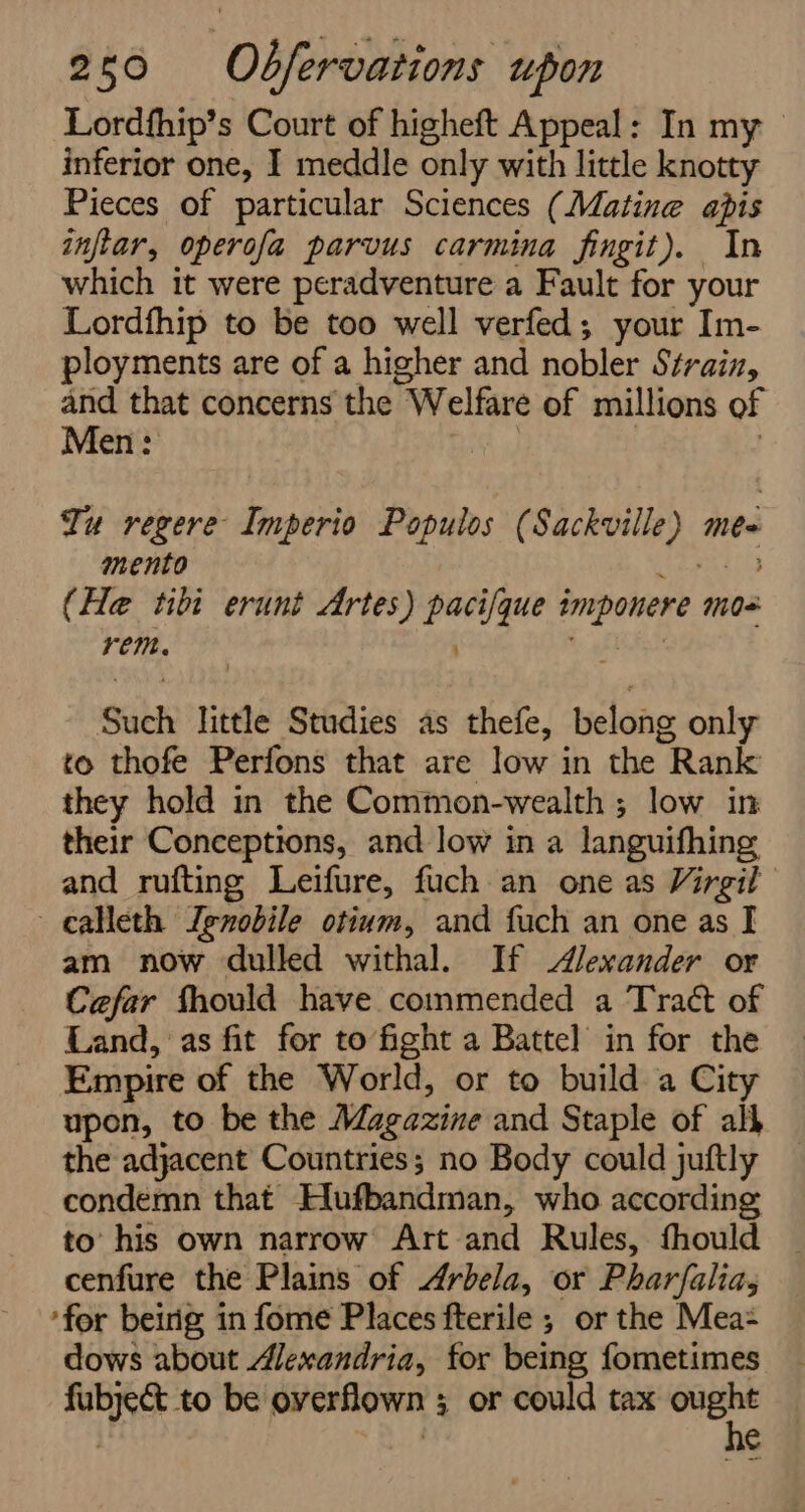 Lordfhip’s Court of higheft Appeal: In my inferior one, I meddle only with little knotty Pieces of particular Sciences (Mating apis inflar, operofa parvus carmina fingit). In which it were peradventure a Fault for your Lordfhip to be too well verfed; your Im- ployments are of a higher and nobler Strain, and that concerns the Welfare of millions of Men: re : | Tu regere Imperio Populos (Sackville) mes mento eis (He tibi erunt Artes) pacifque imponere mos rem. ; , : A Such little Studies as thefe, belong only to thofe Perfons that are low in the Rank they hold in the Common-wealth ; low in their Conceptions, and low in a languifhing and rufting Leifure, fuch an one as Virgil calleth Ignobile otium, and fuch an one as I am now dulled withal. If Alexander or Cefar fhould have commended a Traét of Land, as fit for to fight a Battel in for the Empire of the World, or to build a City upon, to be the Magazine and Staple of alk the adjacent Countries; no Body could juftly condemn that Hlufbandman, who according to’ his own narrow Art and Rules, fhould cenfure the Plains of Arbela, or Pharfalia, ‘for beirig in fome Places fterile ; or the Mea= dows about Alexandria, for being fometimes fubject to be overflown ; or could tax 7 : | e