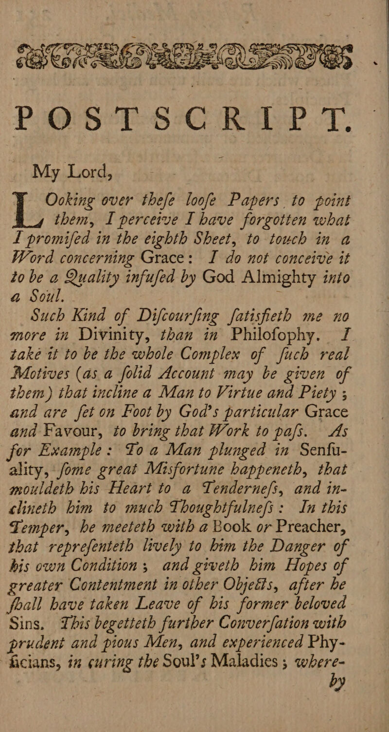 POSTSCRIPT. My Lord, Ooking over thefe loofe Papers to point them, I perceive I have forgotten what L promifed in the eighth Sheet, to touch in a Word concerning Grace: JI do not conceive it to be a Quality infufed by God Almighty into @ Soul. : Such Kind of Difcourfing fatisfieth me no more in Divinity, than in Philofophy. J take it to be the whole Complex of fuch real Motives (as a folid Account may be given of them) that incline a Man to Virtue and Piety ; and are fet on Foot by God’s particular Grace and Favour, to bring that Work to pafs. As for Example: To a Man plunged in Sentu- ality, fome great Misfortune happeneth, that mouldeth bis Heart to a Tenderne/s, and in- clineth him to much Thoughtfulnefs: In this Temper, he meeteth with a Book or Preacher, that reprefenteth lively to him the Danger of his own Condition; and giveth him Hopes of greater Contentment in other Objetis, after he foall have taken Leave of bis former beloved Sins. This begetteth further Converfation with prudent and pious Men, and experienced Phy- ficians, in curing the Soul’s Maladies ; aa ey