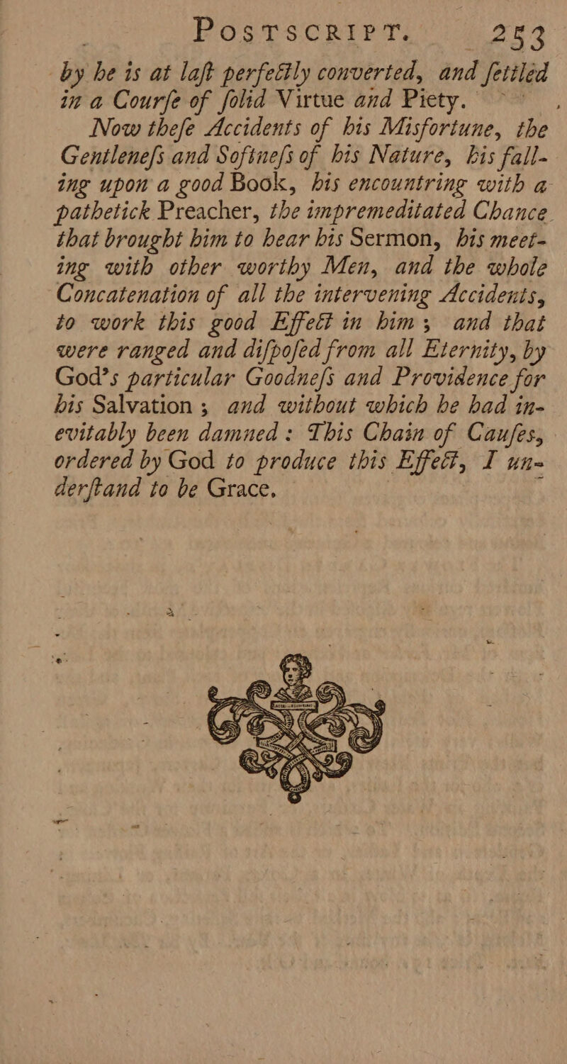 by he is at laft perfectly converted, and fetiled in a Courfe of folid Virtue and Piety. ~~ Now thefe Accidents of his Misfortune, the Gentlene/s and Softne/s of his Nature, kis fall- ing upon a good Book, bis encountring with a pathetick Preacher, the impremeditated Chance that brought bim to hear bis Sermon, bis meet- ing with other worthy Men, and the whole Concatenation of all the intervening Accidents, to work this good Effett in him; and that were ranged and difpofed from all Eternity, by God’s particular Goodnefs and Providence for bis Salvation ; and without which he had in- evitably been damned: This Chain of Caufes, ordered by God to produce this Effect, I un- derftand to be Grace.