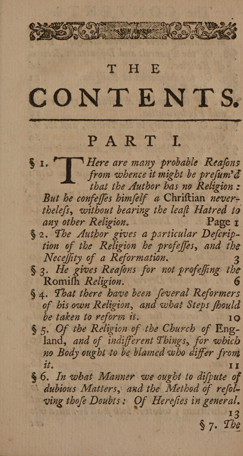 Eoin elt Spgs alate S40 F Flere are many probable Reafons from whence it might be prefum’E that the Author bas no Religion : But he confeffes bimfelf a Chriftian never- thelefs, without bearing the leat Hatred to any other Religion. . Page 1 $2. The Author gives a particular Defcrip- tion of the Religion he profeffes, and the Necefiity of a Reformatwn. 3 § 3. He gives Reafons for not profefing the Romith Religion, 6 § 4. That there have been feveral Reformers of bis own Religion, and what Steps ee be taken to reform tt. § 5. Of the Religion of the Church of Ene. land, and of indifferent Things, for which no Body ought to be blamed who differ from it. If 3 6. In what Manner we ought to difpute of - Aubious Matters, and the Method of refol- ving thofe Doubts : i Herefi eS in eat § 7. The