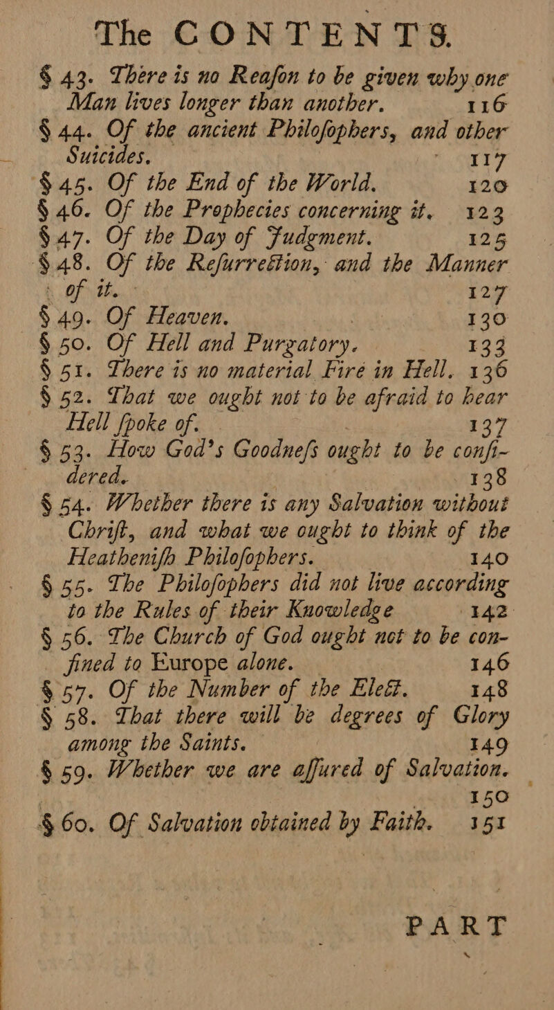 § 43. There is no Reafon to be given why one Man lives longer than another. 116 § 44. Of the ancient Philofophers, and other Suicides, iy 8 $45. Of the End of the World. 120 § 46. Of the Prophecies concerning it. 123 $47. Of the Day of Fudgment. 125 $48. Of the Refurrettion, and the Manner A OF Ffion, 129 § 49. Of Heaven. 130 § 50. Of Hell and Purgatory. E94 § 51. Lhere is no material Fire in Hell. 136 § 52. That we ought not to be afraid to ue Hell {poke of. § 53. How God’s Goodnefs ought to be sean 1~ dered. | 138 § 54. Whether there is any Salvation without Chrift, and what we ought to think of the Heathenifh Philofophers. 140 § 55. The Philofophers did not live according to the Rules of their Knowledge 142, § 56. The Church of God ought net to be con- fined to Europe alone. 146 § 57. Of the Number of the Ele. 148 § 58. That there will be degrees of Glory among the Saints. 149 § 59. Whether we are afieved of Avvoaie. § 60. Of Salvation obtained by Faith. ai PART