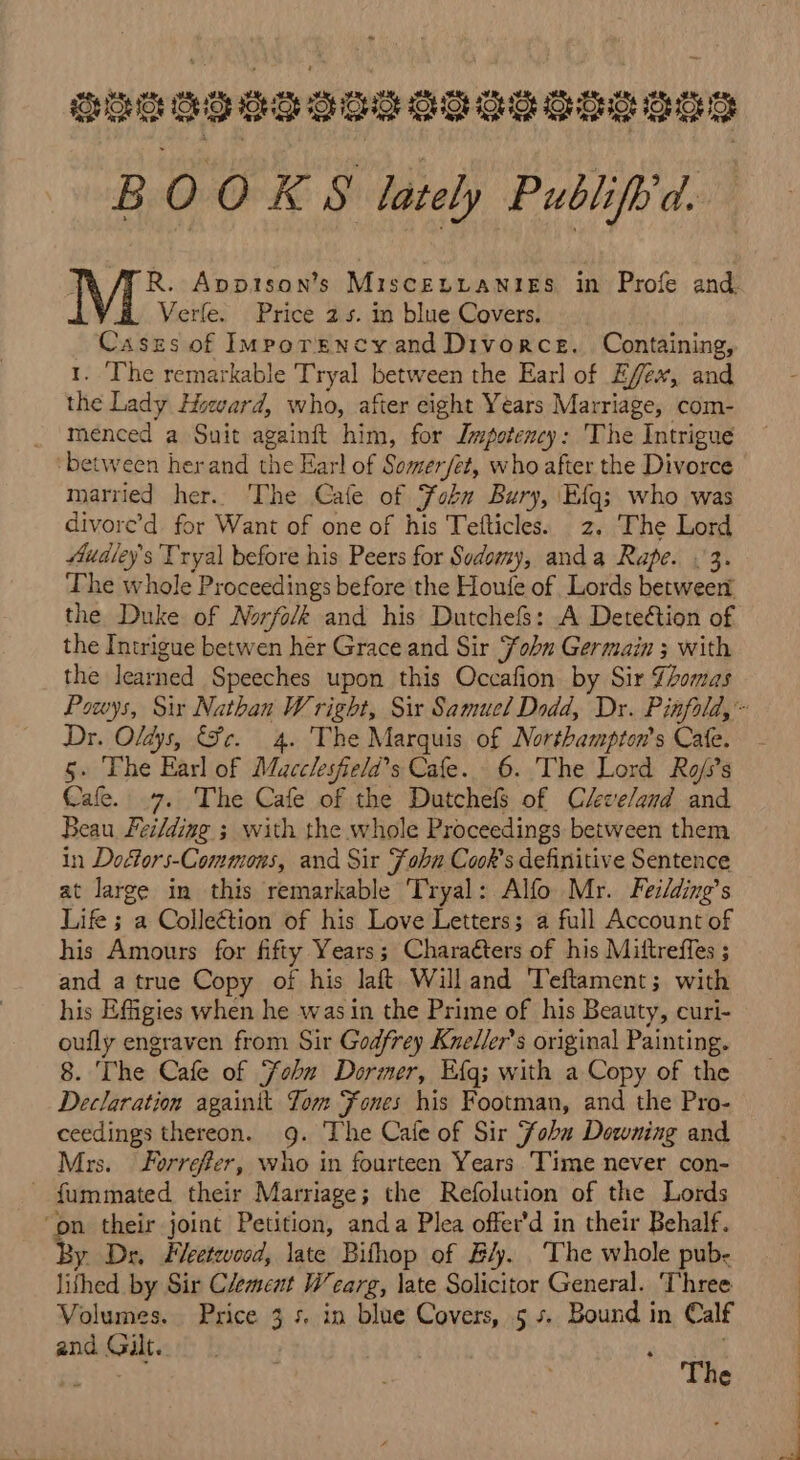 ougesegeeeooeseseans B 00 KS lately Publifh'd. Z R. Appison’s Miscentanies in Profe and Verle. Price 2.5. in blue Covers. Caszs of Imporencyand Divorce. Containing, 1. ‘The remarkable Tryal between the Earl of Effex, and the Lady Howard, who, after eight Years Marriage, com- _ menced a Suit againft him, for Impotency: The Intrigue ‘between herand the Earl of Somer/et, who after the Divorce married her. The Cafe of Fobn Bury, Efg; who was divore’d for Want of one of his Tefticles. 2. The Lord Audley's Tryal before his Peers for Sodomy, anda Rape. &lt;3. The whole Proceedings before the Houfe of Lords between the Duke of Norfo/k and his Dutchefs: A Deteétion of the Intrigue betwen her Grace and Sir Fobn Germain ; with the learned Speeches upon this Occafion by Sir {omas Dr. Oldys, Fe. 4. The Marquis of Northampton's Cate. 5. The Earl of Macclesfield’s Cafe. 6. The Lord Ro/s’s Cafe. .7. The Cafe of the Dutchefs of C/eve/and and Beau Feilding ; with the whole Proceedings between them in Doctors-Commous, and Sir Fohn Cook's definitive Sentence at large in this remarkable Tryal: Alfo Mr. Feilding’s Life 5 a Colleétion of his Love Letters; a full Account of his Amours for fifty Years; Characters of his Mittreffes ; and a true Copy of his laft Will and Teftament; with his Effigies when he was in the Prime of his Beauty, curi- oufly engraven from Sir Godfrey Kneller’s original Painting. 8. The Cafe of Fobu Dormer, Eg; with a Copy of the Declaration againit Jom Fones his Footman, and the Pro- ceedings thereon. 9. The Cafe of Sir Fobu Downing and Mrs. Forrefer, who in fourteen Years Time never con- - fummated their Marriage; the Refolution of the Lords ‘on their joint Petition, anda Plea offer’d in their Behalf. By Dr, Feetevood, late Bifhop of B4. The whole pub- lithed by Sir Clement Wcarg, late Solicitor General. ‘Three Volumes. Price 3 s. in blue Covers, 5 s. Bound in Calf and Gilt. : P Beerel The