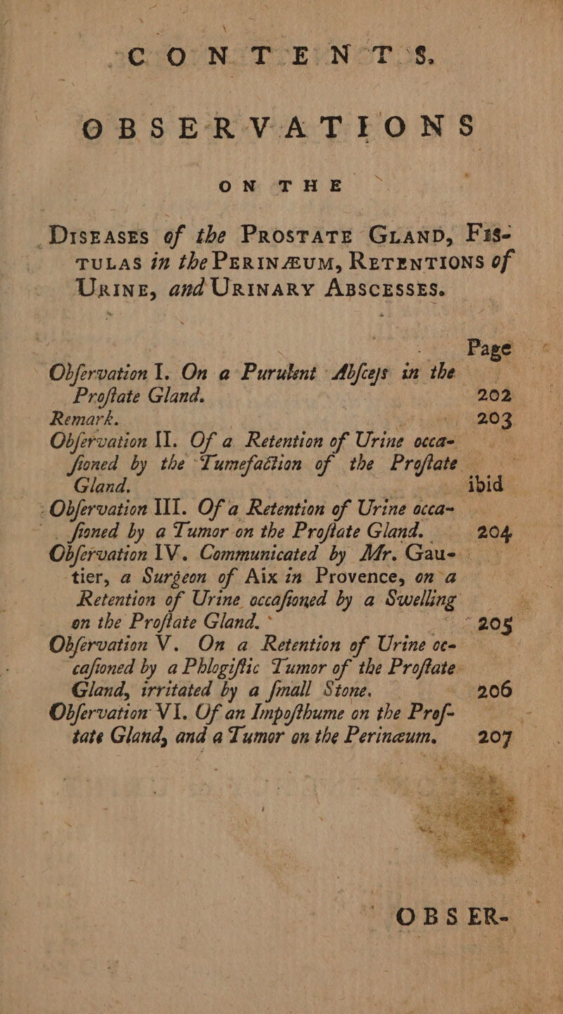 OBSERVATEONS mx ON THE _ DISEASES of the Paberire GLAND, F18- TULAS in the PERINEUM, RETENTIONS Of Urine, and Urinary ABSCESSES. Obfervation I. On a Purulent Ape in the Proftate Gland. 202 Remark. 203 Obfervation II. Of a Retention of Urine occa- froned by the Lumefaciian - the Eres ts Gland. ibid | - Obfervation II. Of a Retention of Urine occas . fioned by a Tumor on the Proftate Gland. 204 Obfervation 1V. Communicated by Mr. Gaus tier, a Surgeon of Aix in Provence, ona Retention of Urine. accafioned by a Swelling: 1 il on the Proflate Gland. * 205 Obfervation V. On a Retention of Urine oc- : cafioned by a Phlogiftic Tumor of the Propove Gland, irritated by a fmall Stone. 206 OBfervation VI. Of an Impofthume on the Prof: 0 tate Gland, and a Tumor on the Perinaum.