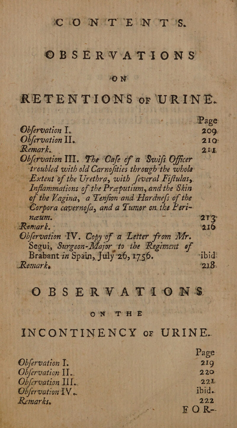 CLO UIN TE UN OTs, iO N- RETENTIONS or URINE. . ; (odRage: | _ Obfervaiion I. 209: Ob/fervation II. : 21a: Remark. - 2bR _ Obfervation TI. The ‘Cafe of a Swifs Officer “troubled with old Carnofities through the whole Extent of the Urethra, with feveral Fiftulasy. - Inflammations of the Praputium, and the Skin of the Vagina, a Tenfion-and. Hardnefs of the Corpora cavernofa, and a Tumor on. the Peri~ neum. ; ‘iy ar Remark. - Rhee 210 Obfervation IV. Copy of a Letter from Mr. Segui, Surgeon-Major to the Regiment of Brabant ia Spain, July 26, 1756. ibid? Remarks. | ‘218: OBSERVATI0O NS. ON) THE INCONTINENCY or URINE. Page Obfervation I. 21g Obfervation IT... 220: — Obfervation HI. 225 Obfervation TV « ibid.. | Remarks. 222