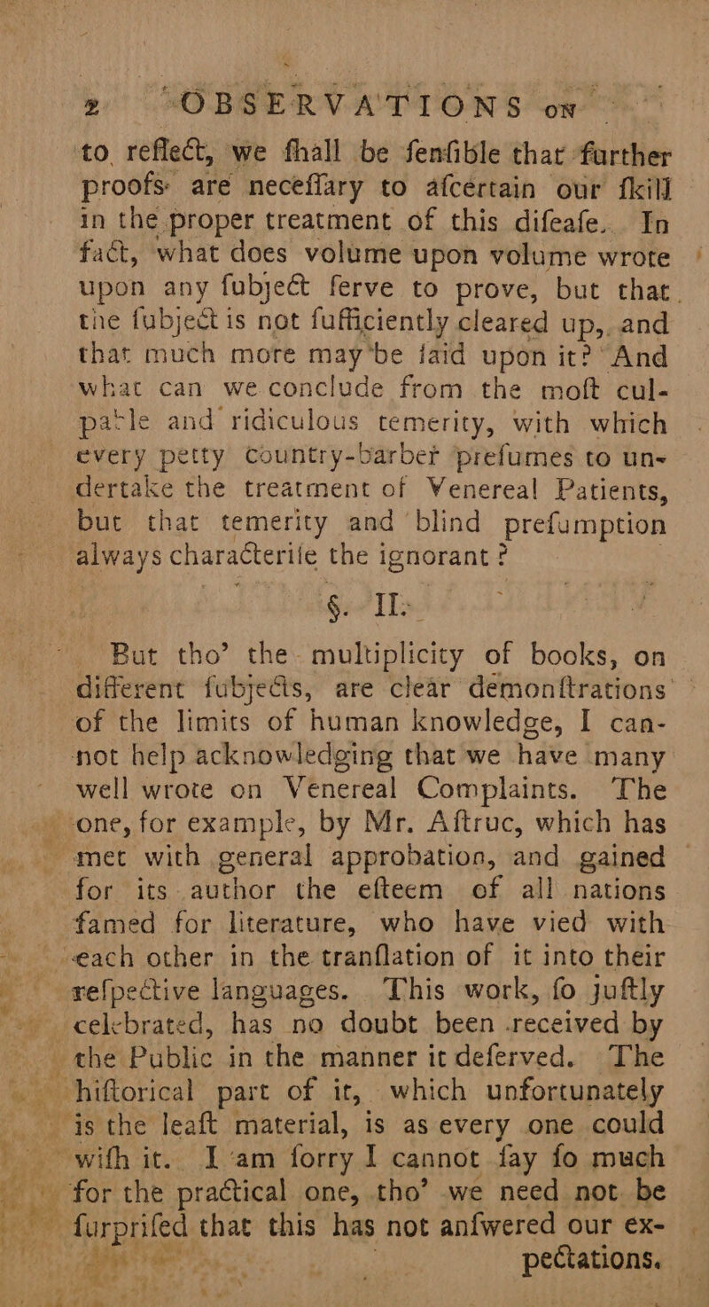 to reflect, we fhall be Senfible thar: further proofs: are neceflary to afcertain our fkill in the proper treatment of this difeafe. In fact, what does volume upon volume wrote upon any fubject ferve to prove, but that. the fubject is not fufficiently cleared up,. and that much mote maybe jaid upon it? And what can we conclude from the moft cul- parle and ridiculous temerity, with which every petty Country-barber prefumes to un dertake the treatment of Wenereal Patients, but that temerity and ‘blind prefumption always characterile the ignorant? GO TLs. But tho’ the- multiplicity of books, on different fubjecis, are clear demontitrations of the limits of human knowledge, I can- not help acknowledging that we have many ~ well wrote on Venereal Complaints. The one, for example, by Mr. Aftruc, which has met with general approbation, and gained ~ for its author the efteem of all nations famed for literature, who have vied with “each other in the tranflation of it into their refpective languages. This work, fo juftly the Piiblic in the manner it deferved. The Me ia the leaft material, is as every one could with it.. Iam forry I cannot fay fo much for the practical one, tho’ we need not. be ae He oN er a pectations. pe Pa ay