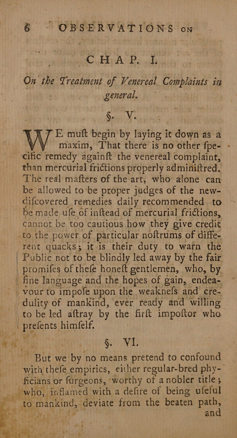 ag HA P. I, ey the Treatment of Venereal Complaints in general, eee rE muft ‘begin’ by laying i it dow as 2 ! / maxim, ‘That there is no other {fpe- -eific remedy againft the venereal complaint, than mercurial frictions properly adminiftred. The real mafters of the art, who’ alone can be allowed to'be proper judges of the new- difcovered remedies daily recommended to Be made ufe of inftead of mercurial fridtions, cannot be too cautious how they give credit to the power of particular noftrums of diffe- Fent quacks ; it is their duty to warn the | Poblic not to be blindly led away by the fair , promifes of thefe honeft gentlemen, who, by | fine language and the hopes of gain, endea- _vour to “im pole upon the weaknefs and cre- “dal lity of mankind, ‘ever ready and willing to be led aftray by the firft Lm polney: who La _prefents himfelf. es ne | Sit) i ~ But we by no means pretend to confound with thefe empirics, either regular-bred phy-— ficians or furgeons, ‘worthy of a nobler title; : wn “who, inflamed | with a defire of being ufeful to Taste deviate from the beaten “e an