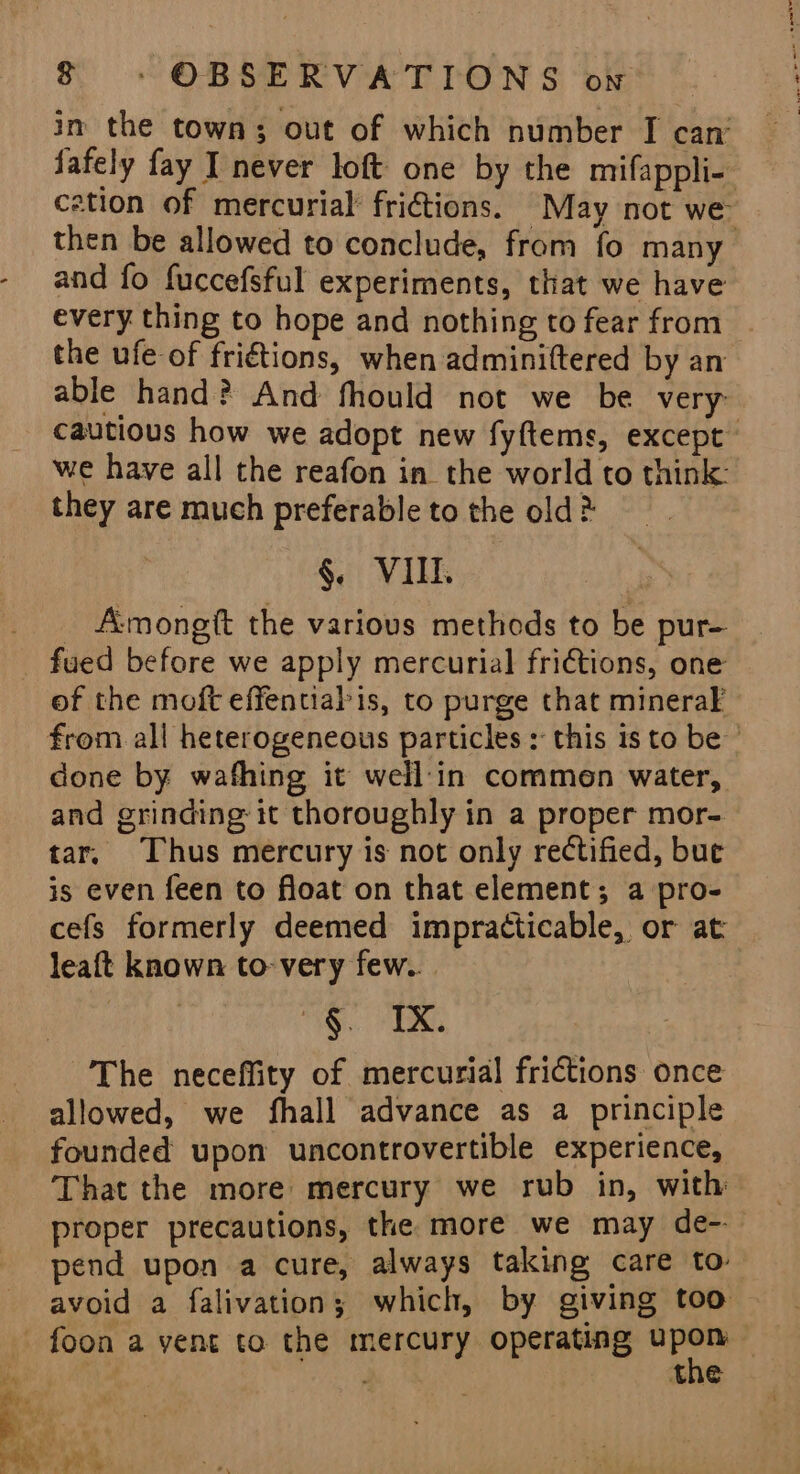 in the town; out of which number I can’ fafely fay I never loft one by the mifappli- cation of mercurial fritions. May not we then be allowed to conclude, from fo many and fo fuccefsful experiments, that we have every thing to hope and nothing to fear from the ufe of fri€tions, when adminittered by an able hand? And fhould not we be very cautious how we adopt new fyftems, except’ we have all the reafon in. the world to think: they are much preferable to the old 2 §. VIII. _ Amongft the various methods to be pur- _ fued before we apply mercurial frictions, one of the moft effentialis, to purge that mineraF from all heterogeneous particles : this is to be ’ done by wafhing it well'in commen water, and grinding it thoroughly in a proper mor- tar, Thus mercury is not only rectified, bue is even feen to float on that element; a pro- cefs formerly deemed impracticable, or at leaft known to-very few... iG: TRG The neceffity of mercurial frictions once allowed, we fhall advance as a principle founded upon uncontrovertible experience, That the more mercury we rub in, with proper precautions, the more we may de- pend upon a cure, always taking care to avoid a falivation; which, by giving too foon a yent to the mercury operating grt | the