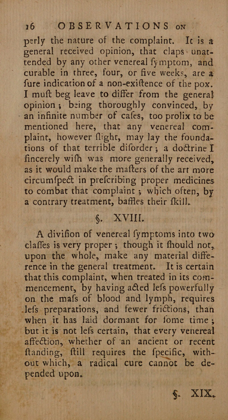 eee eS = Se perly the nature of the complaint. Ic is a general received opinion, that claps- unat- tended by any other venereal fymptom, and curable in three, four, or five weeks, are a fare indication of a non-exiftence of the pox. I muft beg leave to differ from the general Opinion; being thoroughly convinced, by -an infinite number of cafes, too prolix to be mentioned here, that any venereal com- - plaint, however flight, may lay the founda- tions of that terrible diforder; a doétrine I fincerely wifh was more generally received, circumfpect in prefcribing proper medicines. to combat that complaint ; which often, by a contrary treatment, baffles their fkill. A divifion of venereal fymptoms into two claffes is very proper ; though it fhould not, upon the whole, make any material diffe- that this complaint, when treated in its com- miencement, by having aéted lefs powerfully when it has laid dormant for fome time; but it is not lefs certain, that every veh eat _ ftanding, ‘ftill requires the fpecific, with- out which,” a radical cure cannot be de- pended upon. §. XIX,