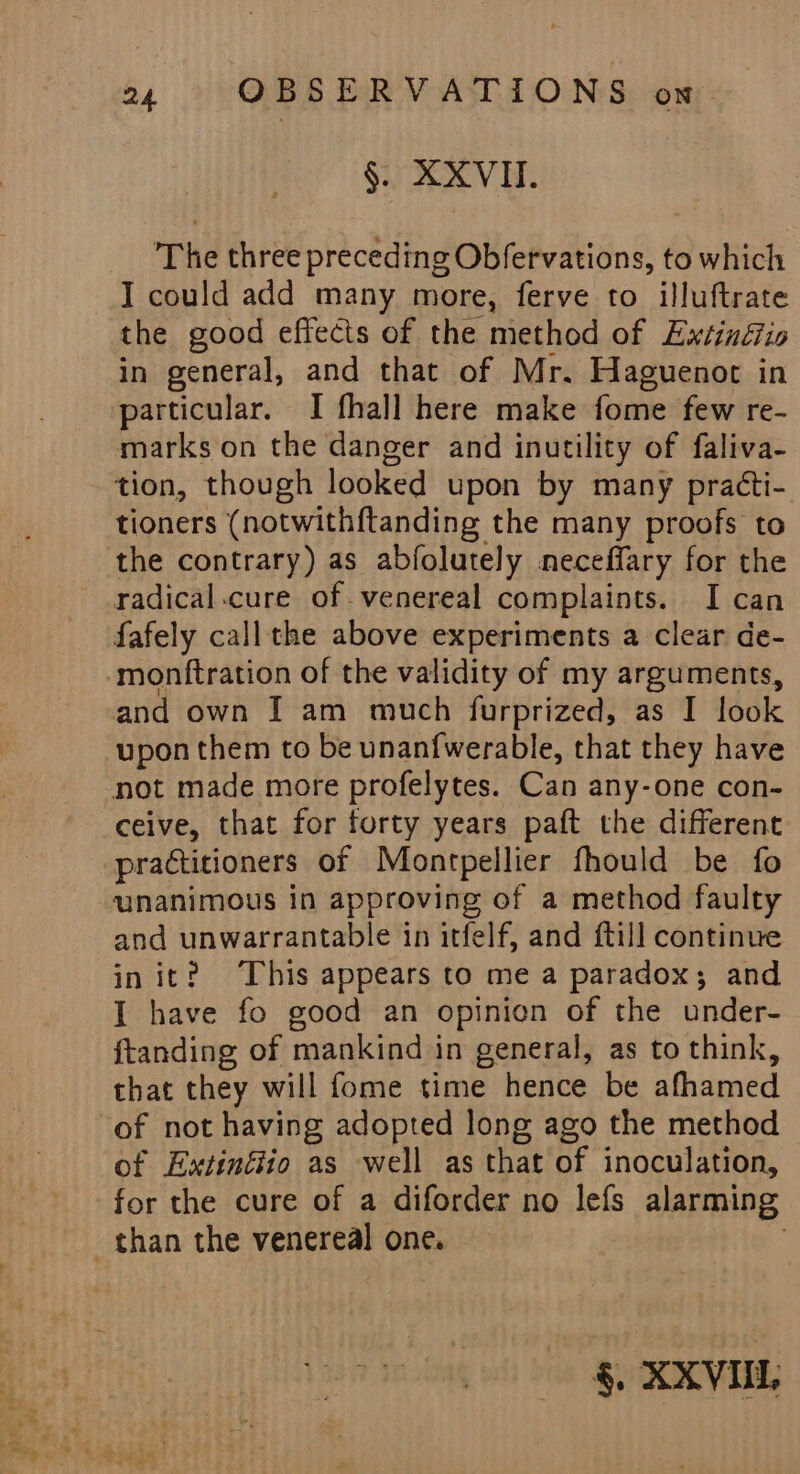 §. XXVII. The three preceding Obfervations, to which I could add many more, ferve to illuftrate the good effects of the method of Extinéfio in general, and that of Mr. Haguenot in particular. I fhall here make fome few re- marks on the danger and inutility of faliva- tion, though looked upon by many practi- tioners (notwith{tanding the many proofs to the contrary) as abfolutely neceffary for the radical.cure of. venereal complaints. I can fafely callthe above experiments a clear de- -‘monftration of the validity of my arguments, and own I am much furprized, as I look upon them to be unanfwerable, that they have not made more profelytes. Can any-one con- ceive, that for forty years paft the different practitioners of Montpellier fhould be fo unanimous in approving of a method faulty and unwarrantable in itfelf, and {till continue init? This appears to me a paradox; and I have fo good an opinion of the under- ftanding of mankind in general, as to think, that they will fome time hence be afhamed of not having adopted long ago the method of Extinéiio as well as that of inoculation, for the cure of a diforder no lefs alarming _ than the venereal one. §. XXVILL