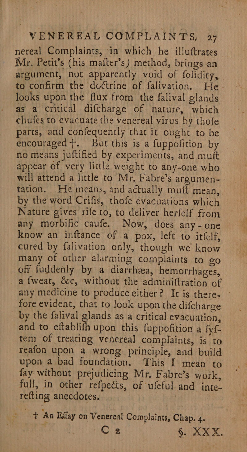 nereal Complaints, in which he illuftrates Mr. Petit’s (his mafter’s) method, brings an argument, nut apparently void of folidicy, to confirm the do¢trine of falivation. He- looks upon the flux from the falival glands as a critical difcharge of mature, which chufes to evacuate the venereal virus by thofe parts, and confequently that it ought to be encouraged}. But this is a fuppofition by no means juftified by experiments, and mutt appear of very little weight to any-one who will attend a little to Mr. Fabre’s argumen- tation. Fie means, and actually muft mean, by the word Crifis, thofe evacuations which Nature gives rife to, to deliver herfelf from any morbific caufe. Now, does any -one know an inftance of .a pox, left to itfelf, cured by falivation only, though we know many of other alarming complaints to go off fuddenly by a diarrhea, hemorrhages, a f{weat, &amp;c, without the adminiftration of any medicine to produce either? It is there- ' fore evident, that to look upon the difcharge by the falival glands as a critical evacuation, and to eftablifh upon this fuppofition a fyf- tem of treating venereal complaints, is to reafon upon a wrong principle, and build upon a bad foundation. This I mean to fay without prejudicing Mr. Fabre’s work, full, in other refpects, of ufeful and inte- refting anecdotes. 7; oe lot An Eflay on Venereal Complaints, Chap. 4.