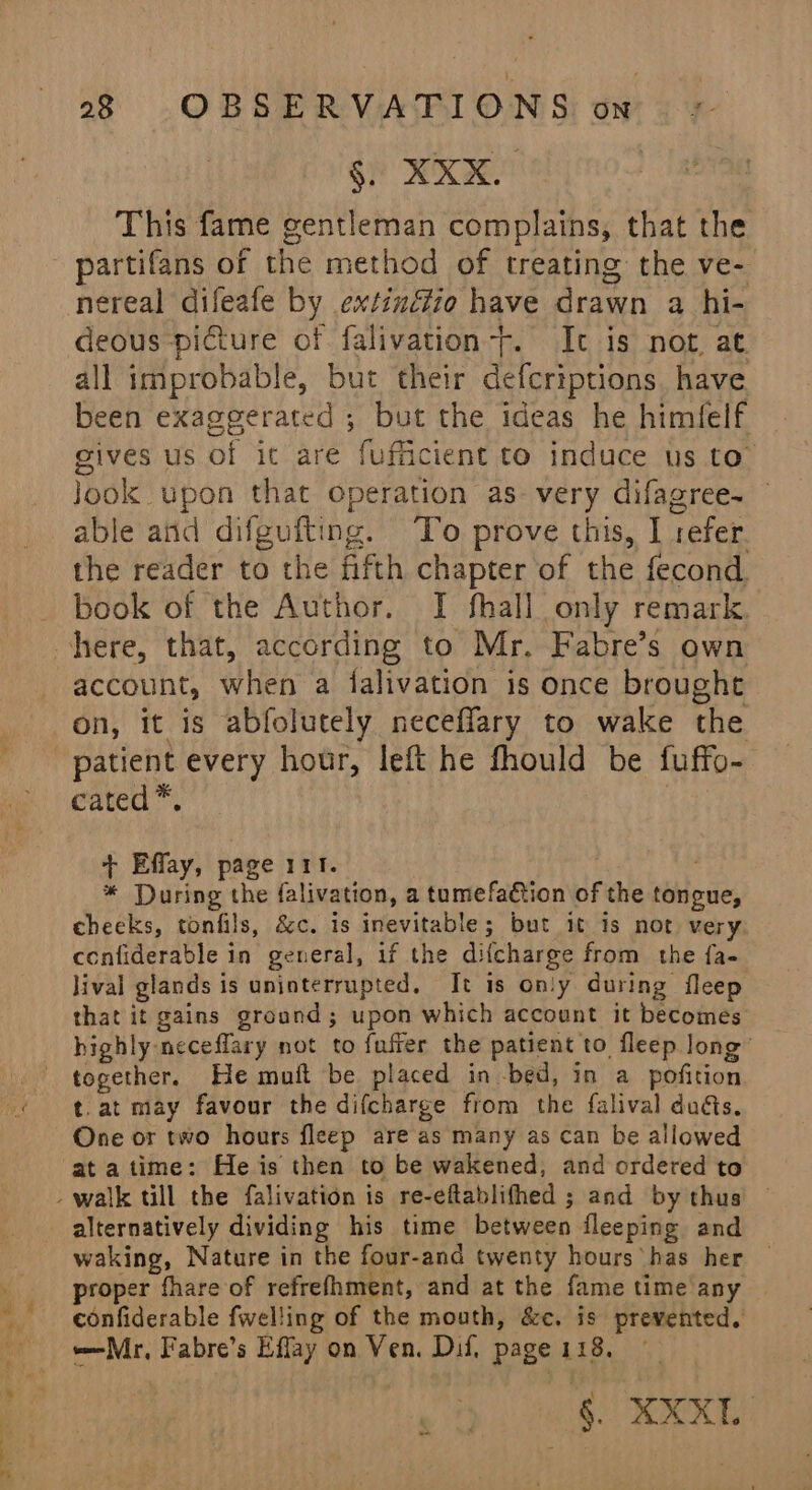 §. XXX. This fame gentleman complains, that the partifans of the method of treating the ve- nereal difeafe by extinéfio have drawn a hi- deous picture of falivation-f. It is not, at. all improbable, but their defcriptions have been exaggerated ; but the ideas he himfelf gives us of it are fufficient to induce us to Jook upon that operation as very difagree- able and difgufting. To prove this, I refer the reader to the fifth chapter of the fecond. book of the Author. I fhall only remark. account, when a falivation is once brought on, it is abfolutely neceflary to wake the patient every hour, left he fhould be fuffo-. cated*. , + Effay, page 111. * During the falivation, a tumefadtion of the tongue, cheeks, tonfils, &amp;c. is inevitable; but 1 is not very confiderable in general, if the difcharge from the fa- lival glands is uninterrupted, It is only during fleep that it gains ground; upon which account it becomes highly neceflary not to fuffer the patient to fleep long’ together. He muft be placed in -bed, in a pofition t.at may favour the difcharge from the falival duis, One or two hours fleep are as many as can be allowed at atime: He is then to be wakened, and ordered to alternatively dividing his time between fleeping and waking, Nature in the four-and twenty hours has her roper fhare of refrefhment, and at the fame time any confiderable fwelling of the mouth, &amp;¢. is prevented. Mr, Fabre’s Effay on Ven. Dif, page 118. \ OKT! —