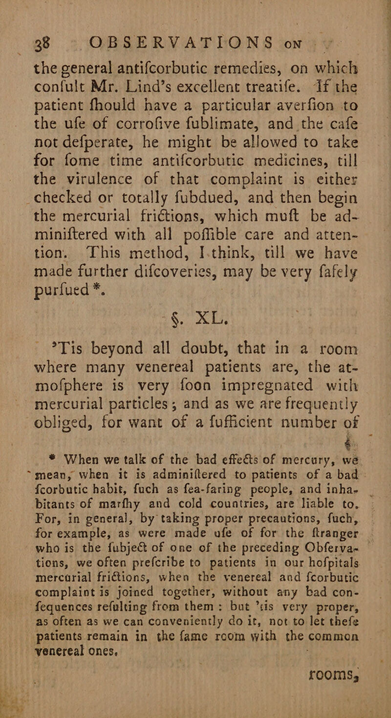 the general antifcorbutic remedies, on which confult Mr. Lind’s excellent treatife. If the patient fhould have a particular averfion to the ufe of corrofive fublimate, and the cafe not defperate, he might be allowed to take for fome time antifcorbutic medicines, till the virulence of that complaint is either _checked or totally fubdued, and then begin the mercurial fri€tions, which muft be aag miniftered with all poffible care and atten- tion. This method, I.think, tll we have made further difcoveries, may be very fafely popes §. XL. °Tis beyond all doubt, that in a room where many venereal patients are, the at- mofphere is very foon impregnated with mercurial particles; and as we are frequently é. “mean, when it is adminiftered to patients of a bad feorbutic habit, fuch as fea-faring people, and inha- For, in general, by taking proper precautions, fuch, for example, as were made ufe of for the flranger tions, we often prefcribe to patients in our hofpitals mercarial frictions, when the venereal and {corbutic complaint is joined together, without any bad con- fequences refulting from them: but ’tis very proper, as often as we can conveniently do it, not to let thefe patients remain in the fame room with the. common venereal ones, rooms, eT