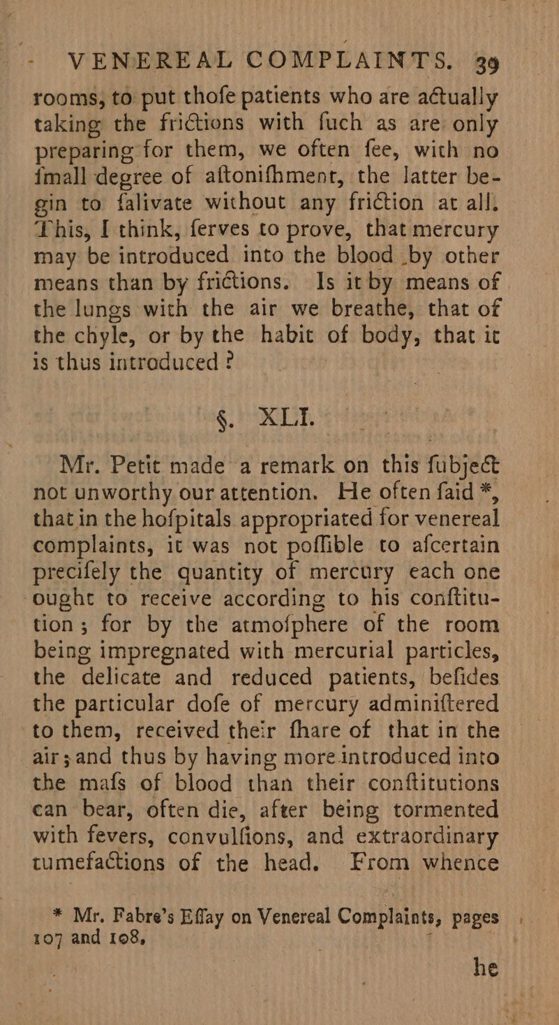 rooms, to put thofe patients who are actually taking the frictions with fuch as are only preparing for them, we often fee, with no {mall degree of aftonifhment, the latter be- gin to falivate without any friction at all. This, I think, ferves to prove, that mercury may be introduced into the blood .by other means than by frictions. Is it by means of the lungs with the air we breathe, that of the chyle, or by the habit of body, that ic is thus introduced ° §. XLI. Mr. Petit made a remark on this fubject not unworthy our attention. He often faid *, that in the hofpitals appropriated for venereal complaints, it was not poflible to afcertain precifely the quantity of mercury each one ought to receive according to his conftitu- tion; for by the atmofphere of the room being impregnated with mercurial particles, the delicate and reduced patients, befides the particular dofe of mercury adminiftered to them, received their fhare of that in the air;and thus by having more introduced into the mafs of blood than their conftitutions can bear, often die, after being tormented with fevers, convulfions, and extraordinary tumefactions of the head. From whence * Mr. Fabre’s Effay on Venereal Complaints, pages 107 and 108, | f | he