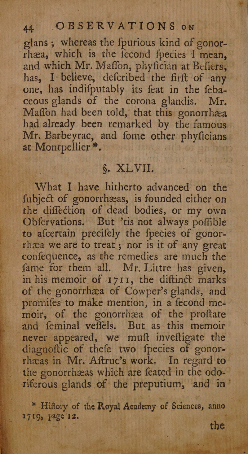 glans ; whereas the fpurious kind of gonor- one, has indifputably its feat in the feba- ceous glands of the corona glandis. Mr. at eae Uaaaladd ru) . XLVI, “What I have hitherto advanced on the - fabjed of gonorrhzeas, is founded either on the diffe€tion of dead bodies, or my own Obfervations. But ’tis not always poflible to afcertain precifely the {pecies of gonor- confequence, as the remedies are much the fame for them all. Mr. Littre has given, in his memoir of 1711, the diftiné marks of the gonorrhea of Cowper’s glands, and -moir, of the gonorrhea of the proftate and feminal vefiéls. But. as this memoir never appeared, we muft inveftigate the