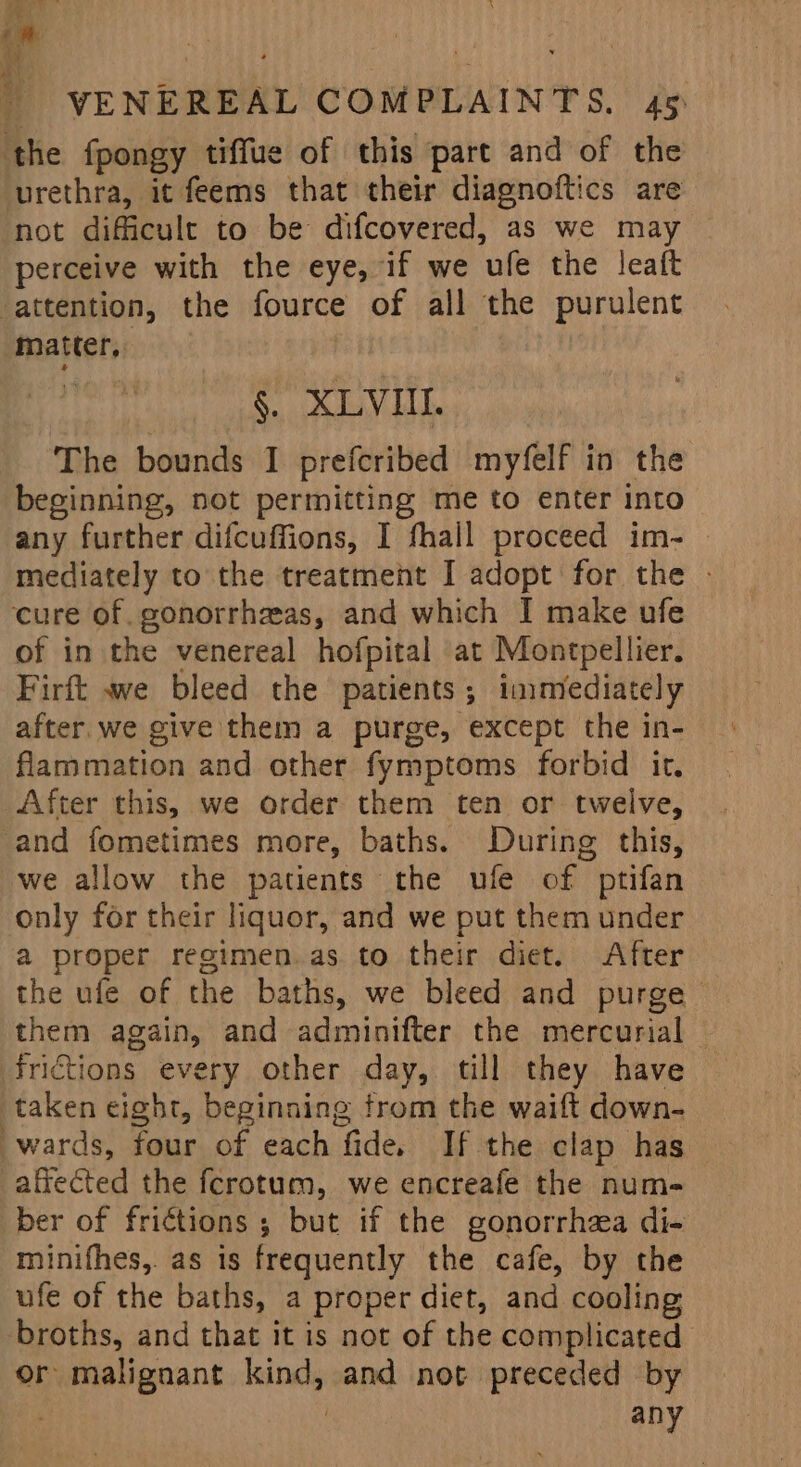 the fpongy tiffue of this part and of the urethra, it feems that their diagnoftics are not difficult to be difcovered, as we may perceive with the eye, if we ufe the leaft ‘attention, the fource of all the purulent matter, | §. XLVIIL. The bounds I prefcribed myfelf in the beginning, not permitting me to enter into any further difcuffions, I fhall proceed im- mediately to the treatment I adopt for the - cure of. gonorrhaeas, and which I make ufe of in the venereal hofpital at Montpellier. Firft we bleed the patients; immediately after. we give them a purge, except the in- flammation and other fymptoms forbid it, After this, we order them ten or twelve, and fometimes more, baths. During this, we allow the patients the ufe of ptifan only for their liquor, and we put them under a proper regimen.as to their diet. After the ufe of the baths, we bleed and purge them again, and adminifter the mercurial frictions every other day, till they have taken eight, beginning from the waift down- wards, four of each fide. If the clap has affected the fcrotum, we encreafe the num- ber of frictions ; but if the gonorrhea di- minifhes, as is frequently the cafe, by the ufe of the baths, a proper diet, and cooling broths, and that it is not of the complicated or malignant kind, and not preceded by . | any