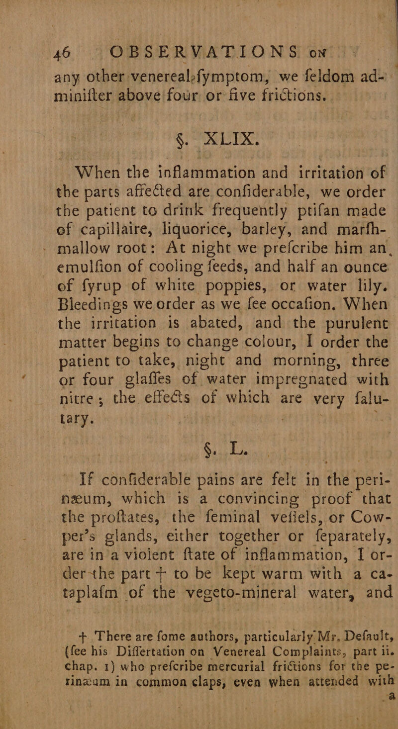 any other venerealofymptom, we feldom ad- minifter above four or five frictions. . §. XLIX. When the inflammation and irritation of the parts affected are confiderable, we order the patient to drink frequently prifan made ef capillaire, liquorice, barley, and marfh- - mallow root: At night we prefcribe him an, emulfion of cooling feeds, and half an ounce of fyrup of white poppies, or water lily. Bleedings we order as we fee occafion, When the irritation is abated, and the purulent matter begins to change colour, I order the patient to take, night and morning, three or four glaffes of water impregnated with nitre; the effects of which are very falu- Lary. | u see a If confiderable pains are felt in the peri- nzeum, which is a convincing proof that the proftates, the feminal vefiels, or Cow- per’s glands, either together or feparately, are ina violent ftate of inflammation, I or- derthe part + to be kept warm with a ca- taplafm of the vegeto-mineral water, and + There are fome authors, particularly Mr. Default, (fee his Differtation on Venereal Complaints, part il. chap. 1) who prefcribe mercurial frictions for the pe- tinzam in common claps, even when attended with | a