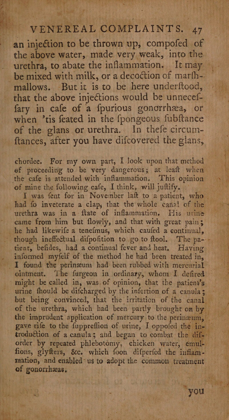 eae EE Fes Ty Ls ee Ne - VENEREAL COMPLAINTS. 47 an injeétion to be thrown up, compofed of the above water, made very weak, into the urethra, to abate the inflammation. It may — _be mixed with milk, or a decoction of marfh- mallows. -But it is to be here underftood, e that the above injections would be unnecel fary in cafe of a fpurious gonorrhea, or when ’tis feated in the fpongeous fubftance of the. glans or urethra... In thefe circum- ftances, after you have difcovered the gians, chordee. For my own part, I look upon that method ef proceeding to be very dangerous; at leaft when cy the cafe is attended with inflammation. This opinion , of mine the following cafe, I think, will juftify. I was fent for in November laf to a patient, who had fo inveterate a clap, that the whole canal of the ee urethra was in a-ftate of inflammation, His urine came from him but flowly, and that with great pain; he had likewife a tenefmus, which caufed a continual, though ineffectual difpofition to go to ftool. Thepa- 2) tient, befides, had a continual fever and heat, Having _ informed myfelf of the method he had been treated in, I found the perineum had been rubbed with mercurial. ointment. The furgeon in ordinary, whom I defired ~ might be called in, was. of opinion, that the patient’s _ -_ urine fhould be difcharged by the infertion of a canula3 - but being convinced, that the irritation of the canal — of the urethra, which had been. partly brought on by. wean the imprudent application of mercury to the perineum, an of gave rife to the {upprefiion of urine, I oppofed the ine troduction of a canula; aid began to combat the dif. order by repeated phlebotomy, chicken water, th a | fiens, glyfters, &amp;c. which foon difperfed the inflam- mation, and enabled-us to adopt the common. treatment of gonorrhseas, 4 . - | 4 r ' . s*&gt; . . x + ¥ ' n&gt; 3 _ i a L -