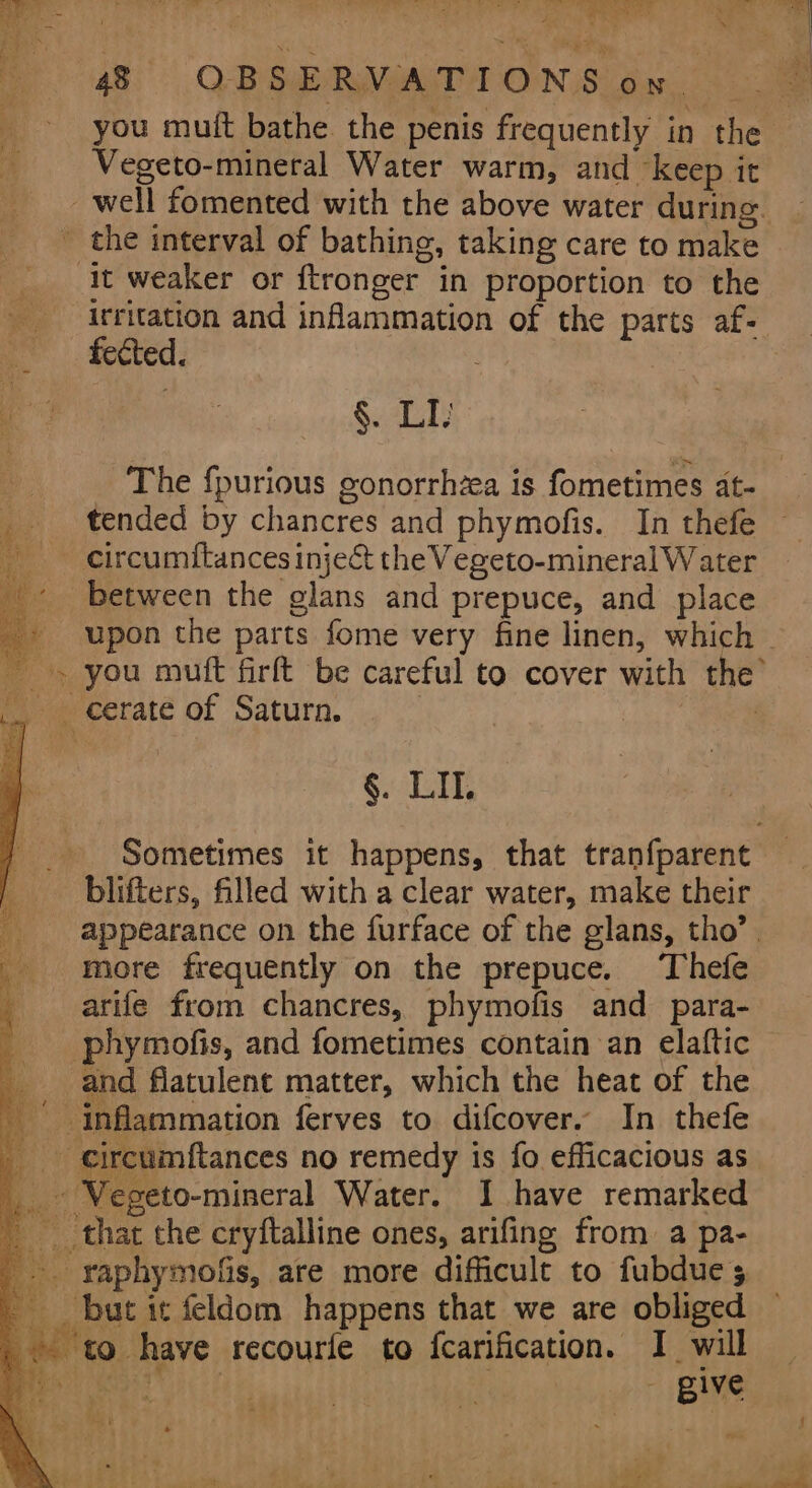 ae - = me See Se * id A ie ab PCI Mae a Ta ic ee 48 QBSERMOATA ONS bu. you mutt bathe. the penis frequently in the Vegeto-mineral Water warm, and keep it _well fomented with the above water during. ' the interval of bathing, taking care to make it weaker or ftronger in proportion to the irritation and inflammation of the parts af- fected. | §. LI) The fpurious gonorrhza is fometimes at- tended by chancres and phymofis. In thefe circumitances inje&amp; the Vegeto-mineral Water between the glans and prepuce, and place + upon the parts fome very fine linen, which ~» you muft firft be careful to cover with the’ __ erate of Saturn. | §. LI. Sometimes it happens, that tranfparent blifters, filled with a clear water, make their appearance on the furface of the glans, tho’. more frequently on the prepuce. Thefe i arife from chancres, phymofis and para- 7 phymofis, and fometimes contain an elaftic and flatulent matter, which the heat of the inflammation ferves to difcover. In thefe __ ireumftances no remedy is fo efficacious as _ Vegeto-mineral Water. I have remarked that the cryftalline ones, arifing from a pa- -. raphymofis, are more difficult to fubdues but it feldom happens that we are obliged © ‘to. have recourfe to fcarification. I will aye (fie, - give