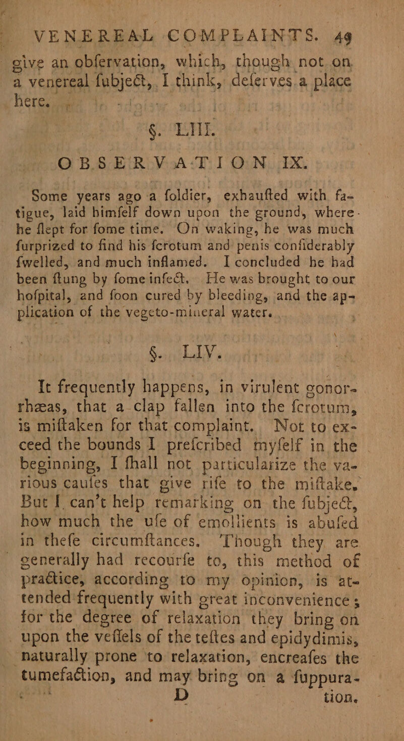 give an obfervation, which, chough not on a venereal fubject, I think, deferves.a place Herenmee ds fee ith 7 Meo OEE: OBSERVA:‘TION IX. Some years ago a foldier, exhaufted with fa- tigue, laid himfelf down upon the ground, where. he flept for fome time. On waking, he was much furprized to find his fcrotum and penis contiderably {welled, and much inflamed. I concluded he had been flung by fome infect. He was brought to our hofpital, and foon cured by bleeding, and the ap- plication of the vegeto-miueral water. : Rithaly's It frequently happens, in virulent gonor- rheas, that a-clap fallen into the f{crotum, is miftaken for that complaint. Not to ex- ceed the bounds I prefcribed myfelf in the | beginning, I fhall not particularize the va- rious caules that give rife to the miftake. But I can’t help remarking on the fubjed, how much the ule of emoliients is abufed in thefe circumftances. Though they. are - generally had recourfe to, this method of practice, according to my opinion, is at- tended frequently with oreat inconvenience ; for the degree of relaxation they bring on _ upon the veffels of the teftes and epidydimis, _ naturally prone to relaxation, encreafes the tumefaction, and may bring on a fuppura- hey D tion. *