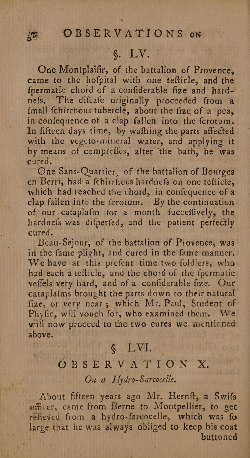 wg OBSERVATIONS on § LY: One Montplaifir, of the battalion of Provence, came to the hofpital with one tefticle, and the {permatic chord of a confiderable fize and hard-- nefs, The difeafe originally proceeded from a_ {mall fchirrhous tubercle, about the fize of a pea, in confequence of a clap fallen into the fcrotum. In fifteen days time, by wafhing the parts affected with the vegeto-mineral water, and applying it by means of comprefies, after the bath, he was cured. “One Sans-Quartier, of the battalion of Bawsey en Berri, had a fchirrhous hardnefs on one tefticle, which had reached the chord, in confequence of a clap fallen into the ferotum. By the continuation ofvour cataplafm for a month fucceflively, the hardnefs was difperfed, and the patient perfectly cured. Beau-Sejour, of the battalion of Provence, was in the fame-plight, and cured in the fame manner. We have -at this prefent time two loldierss who had each atefticle, and the chord of the {permatic veflels very hard, and of a confiderable fize. Our cataplafms brought the parts down to their natural fize, or very near; which Mr. Paul, Student of Phyfic, will vouch for, who eathingd them. We will now proceed to the two cures we mentioned above. § LVI. OR SER VAT RON XS On a dara daneacelie. About fifteen years ago Mr. Hernft, a Swifs officer, came from Berne to Montpellier, to get relieved from a hydro-fareocelle, which was fo large that he was always obliged to keep his coat . buttoned