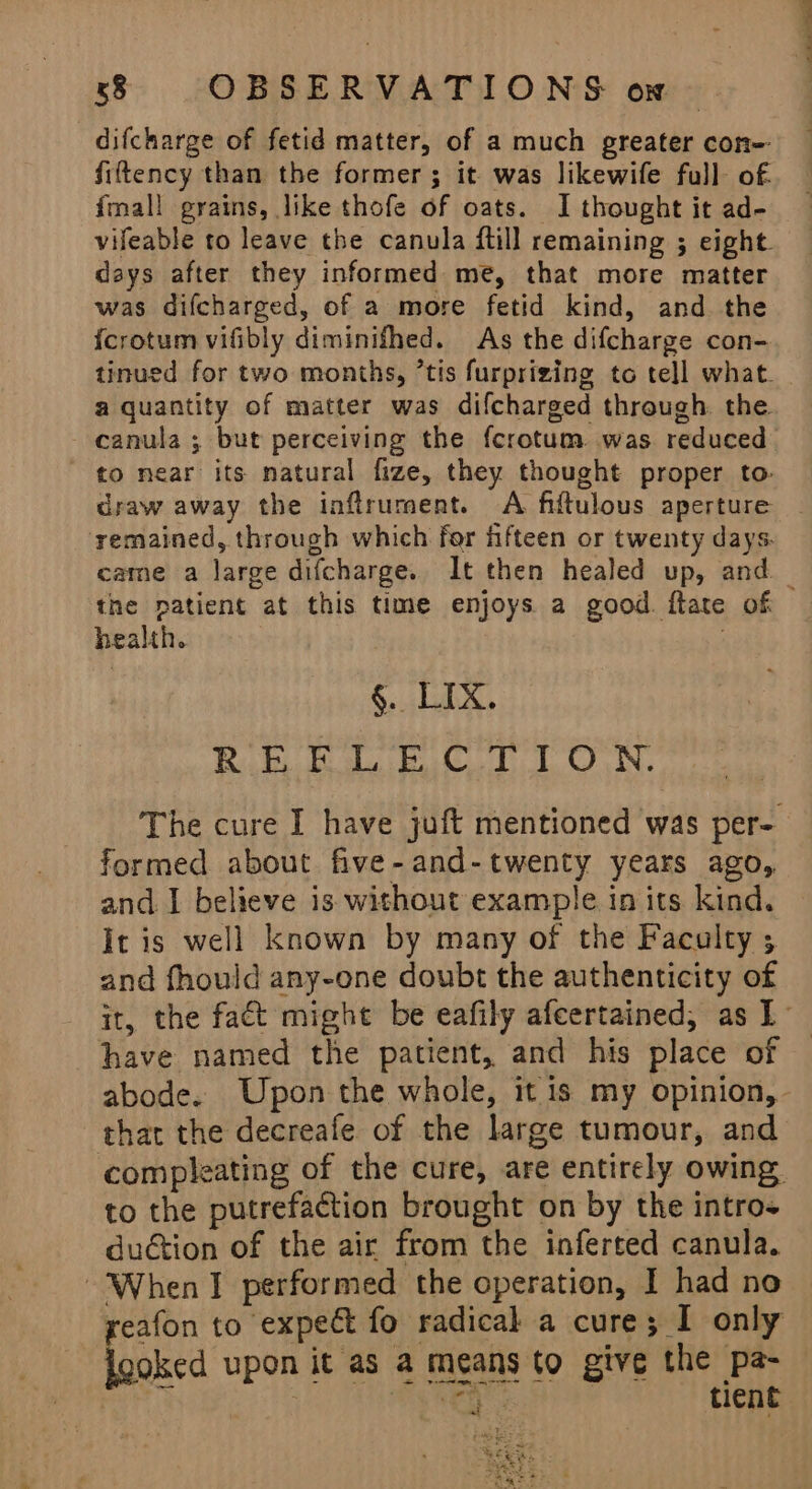 difcharge of fetid matter, of a much greater con-- fifttency than the former; it was likewife full of. {mall grains, like thofe of oats. I thought it ad- vifeable to leave the canula ftill remaining ; eight. days after they informed me, that more matter was difcharged, of a more fetid kind, and the {crotum vifibly diminifhed. As the difcharge con- tinued for two months, ‘tis furprizing to tell what. a quantity of matter was difcharged through the canula ; but perceiving the fcrotum was reduced ' to near its natural fize, they thought proper to: draw away the inflrument. A fiftulous aperture remained, through which for fifteen or twenty days. came a large difcharge. It then healed up, and _ the patient at this time enjoys a good. ftate of health. . §. LIX. REELECTION. The cure I have juft mentioned was per- formed about five-and-twenty years ago, and. I believe is without example in its kind. It is well known by many of the Faculty ; and fhould any-one doubt the authenticity of it, the fact might be eafily afeertained, as I have named the patient, and his place of abode. Upon the whole, it is my opinion, that the decreafe of the large tumour, and compleating of the cure, are entirely owing. to the putrefaction brought on by the intro- duétion of the air from the inferted canula. ‘When I performed the operation, I had no ~ yeafon to expect fo radical a cure; I only Higa upon it as a means to give the pa- a 7 ie ka Wer tient aE 55k, oS Se ee ay =