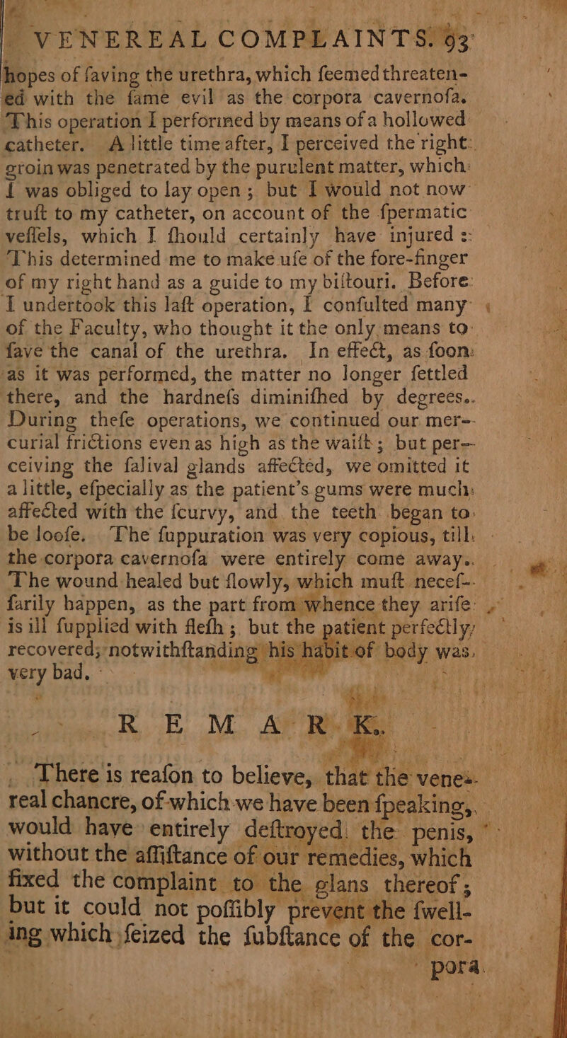 ¥ = | VENEREAL COMPLAINTS. 93° hopes of faving the urethra, which feemed threaten- ed with the fame evil as the corpora cavernofa. ‘This operation I perforined by means of a hollowed catheter. A little timeafter, I perceived the right: groin was penetrated by the purulent matter, which: 1 was obliged to lay open; but I would not now truft to my catheter, on account of the fpermatic: veflels, which I fhould certainly have injured :: This determined me to make ufe of the fore-finger of my right hand as a guide to my biltouri. Before: of the Faculty, who thought it the only means to fave the canal of the urethra. In effect, as foon: ‘as it was performed, the matter no longer fettled there, and the hardnefs diminifhed by degrees.. During thefe operations, we continued our mer-- curial frictions evenas high as the waift; but per- ceiving the falival glands affected, we omitted it a little, efpecially as the patient’s gums were much: affected with the {curvy, and the teeth began to: the corpora cavernofa were entirely come away.. The wound healed but flowly, which muft necef-- farily happen, as the part from whence they arife: is ill fupplied with flefh ; but the recovered; notwithftanding his. rat very bad. > Ai) * HN ¥ / without the affiftance of our remedies, which fixed the complaint to the glans thereof; but it could not poffibly prevent the fwell- ing which feized the fubftance of the cor- FA Eee OA