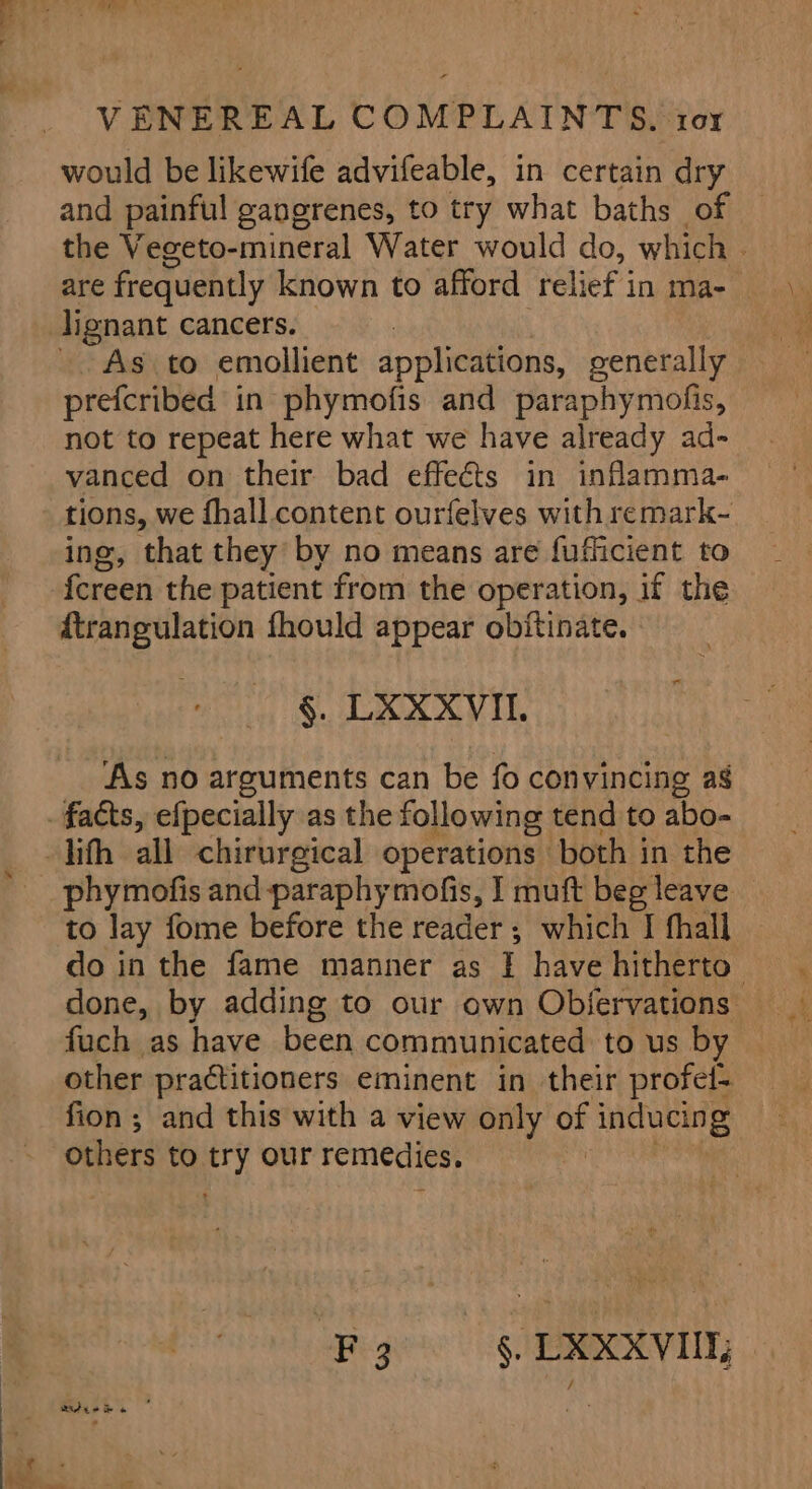 would be likewife advifeable, in certain dry and painful gangrenes, to try what baths of © the Vegeto-mineral Water would do, which - are frequently known to afford relief in ma- lignant cancers. As to emollient applications, generally prefcribed in phymofis and paraphymofis, not to repeat here what we have already ad- vanced on their bad effects in inflamma- tions, we fhall content ourfelves with remark- ing, that they by no means are fuflicient to fereen the patient from the operation, if the ftrangulation fhould appear obitinate. §. LXXXVIIL. As no arguments can be fo convincing as phymofis and paraphymofis, I muft beg leave to lay fome before the reader; which I fhall do in the fame manner as I have hitherto done, by adding to our own Obfervations fuch as have been communicated to us by other practitioners eminent in their profel- fion; and this with a view only oF inducing others to -y our remedies. “Fy §. LXXXVI