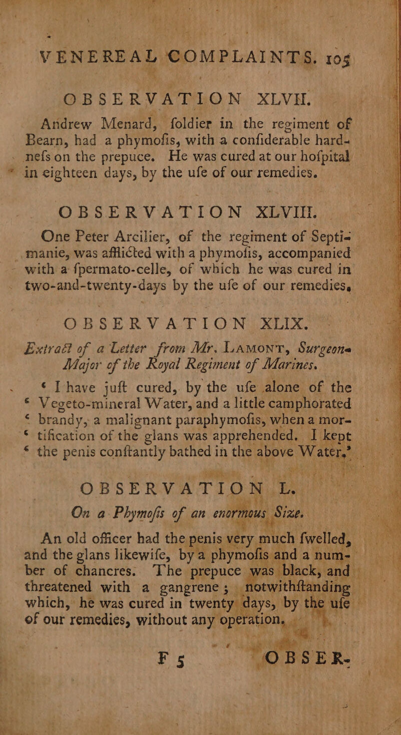 OBSERVATION XLVI. Andrew Menard, foldier in the reciment of Bearn, had a phymofis, with a confiderable hard- OBSERVATION XLVIII. two-and-twenty-days by the ufe of our remedies, OBSERVA-TION .XLIX, Extra of a Letter from Mr. Lamont, Surgeona Majer of the Royal Regiment of Marines. ¢ Ihave juft cured, by the ufe alone of the € Vegeto-mineral Water, and a little camphorated ‘ brandy, a malignant paraphymofis, when a mor- ae OBSERVATION us On a Phymofis of an enor ie ae x: ai ous Size. Bee and the glans likewife, by a phymofi an ber of chancres. The prepuce was threatened with a gangrene ; — which, he was cured in twenty days, byt of our remedies, without any ‘ope. ation, ve Seek i sae re