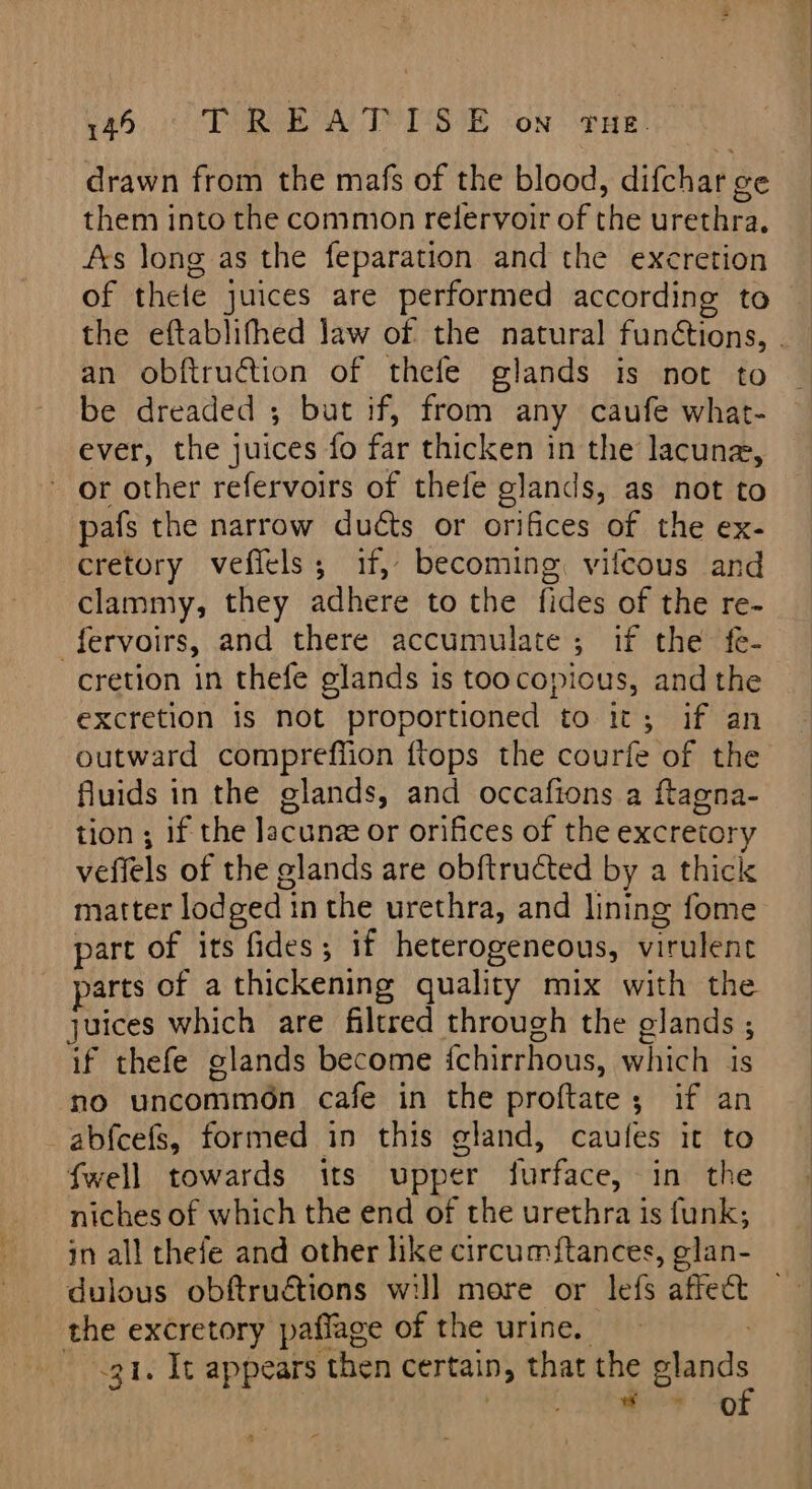 drawn from the mafs of the blood, difchar ge them into the common relervoir of the urethra. fxs long as the feparation and the excretion of thele juices are performed according to the eftablifhed Jaw of the natural functions, . an obftrution of thefe glands is not to be dreaded ; but if, from any caufe what- ever, the juices fo far thicken in the lacuna, or other refervoirs of thefe glands, as not to pafs the narrow ducts or orifices of the ex- cretory vefiels; if, becoming. vifcous and clammy, they adhere to the fides of the re- fervoirs, and there accumulate; if the fe- cretion in thefe glands is toocopious, and the excretion is not proportioned to it; if an outward compreffion {tops the courfe of the fluids in the glands, and occafions a ftagna- tion ; if the lacunz or orifices of the excretory veflels of the glands are obftructed by a thick matter lodged in the urethra, and lining fome part of its fides; if heterogeneous, virulent arts of a thickening quality mix with the juices which are filtred through the glands ; if thefe glands become fchirrhous, which is no uncommon cafe in the proftate; if an ab{cefs, formed in this gland, caufes it to fwell towards its upper furface, in the niches of which the end of the urethra is funk; in all thefe and other like circumftances, glan- dulous obftruétions wil] more or lefs affect the excretory paflage of the urine. 31. It appears then certain, that the oon ; ‘ mae §