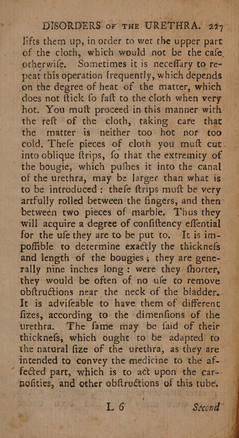 lifts them up, in order to wet the upper part of the cloth, which would not be the cafe. otherwife, Sometimes it is neceffary to re- peat this operation frequently, which depends on the degree of heat of the matter, which © _ does not ftick fo faft to the cloth when very hot. You mult proceed in this manner with the reft of the cloth, taking care that the matter is neither too hot nor too into oblique ftrips, fo that the extremity of the bougie,. which pufhes it into the canal of the urethra, may be larger than what is- to be introduced: thefe ftrips muft be very artfully rolled between the fingers, and then” between two pieces of marble. Thus they will acquire a degree of confiftency effential for the ufe they are to be put to. It is im- poffible to determine exactly the thicknefs and length of the bougies; they are gene- | rally nine inches long: were they. fhorter, , they would be often of no ufe to remove obftructions near the neck of the bladder.. It is advifeable to have them of different fizes, according to the dimenfions of the urethra. ‘The fame may be faid of their thicknefs, which ought to be adapted’ to the natural fize of the urethra, as they are- intended to convey the medicine to the af~ ‘ fected part, which is to act upon the car-- nofities, and other obfiructions of this tube.. pier vie : Shomit* |