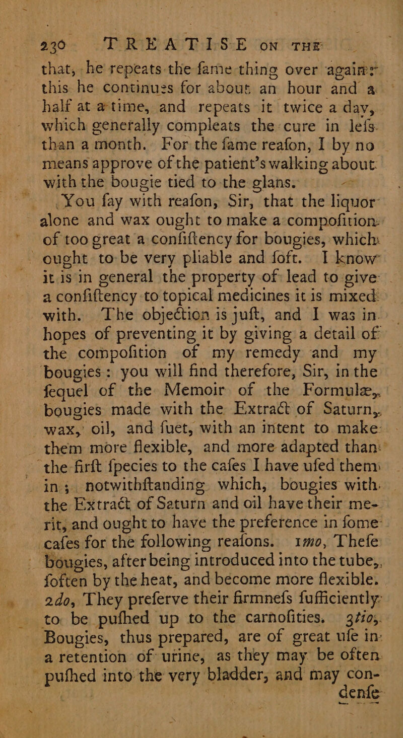 7 that, he repeats the fame thing over agaim: this he continues for abouts an hour and a half at atime, and repeats it twice a day, which genefally compleats the cure in lefs. than a month. For the fame reafon, I by no means approve of the patient’s walking about: with the bougie tied to the glans. “a You fay with reafon, Sir, that the liquor of too great a confiftency for bougies, which: it is in general the property of lead to give: . a confiftency to topical medicines it is mixed: with. The objection is juft, and I was in. hopes of preventing it by giving a detail of the compofition of my remedy and my bougies: you will find therefore, Sir, inthe bougies made with the Extract of Saturn, them more flexible, and more adapted than: in; notwithftanding which, bougies with. rit, and ought to have the preference in fome: cafes for the following reafons. 1mo0, Thefe foften by the heat, and become more flexible. ado, They preferve their frmnefs fufficiently- to be pufhed up to the carnofities. 37zo;. Bougies, thus prepared, are of great ufe in: a retention of urine, as they may be often denfe-