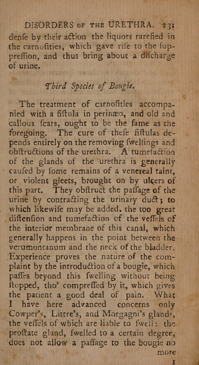 ) j DISORDERS or tHe URETHRA. 231 denfé by their a€tion the liquors rarefied in the carnofities, which gave rife to the fup- preffion, and thus bring about a difchar ge of urine. ite Third sips of Bougie. The treatment of carnofities accompa- nied with a fiftula in perinzo, and old and callous fcars, ought to be the fame as the foregoing, The cure of thefe fiftulas de- pends entirely on the removing {wellings and obftruétions of the urethra. A tumetaction of the glands of the urethra is generally - caufed by fome remains of a venereal taint, or violent gleets, brought on by ulcers of urine by contracting the urinary duct; to _ which likewife may ‘be added. the too great _diftenfion and tumefaction of the veflels of the interidr membrane of this canal, which eenerally happens in the point between the verumontanum and the neck of the bladder. ‘Experience proves the nature of the com- plaint by the introduction of a bougie, which ftopped, tho’ comprefied by it, which gives Pa the veffels of which are liable to fwel}: the proftate gland, {welled.to a certain degree, des not “allow a paflage to the bougie no re “ M0