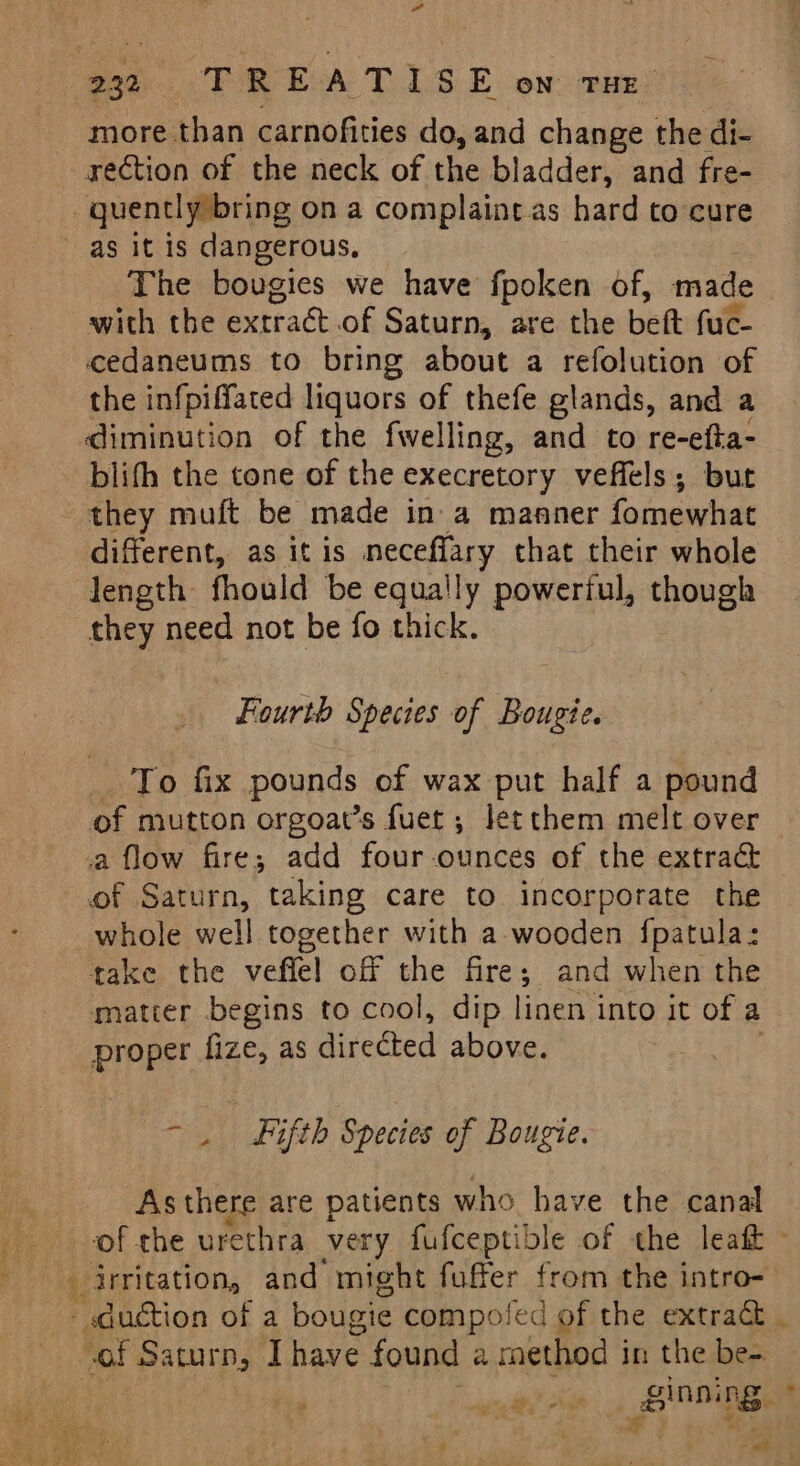 rection of the neck of the bladder, and fre- as it is dangerous, The bougies we have fpoken of, made with the extract of Saturn, are the bett fuc- cedaneums to bring about a refolution of the infpiffated liquors of thefe glands, and a diminution of the fwelling, and to re-efta- blith the tone of the execretory veffels; but ae different, as itis meceffary that their whole length: fhould be equally powerful, though they need not be fo thick. Fourth Species of Bougte. To fix pounds of wax put half a pound of mutton orgoat’s fuet ; letthem melt over of Saturn, taking care to incorporate the whole well together with a-wooden f{patula: take the veffel off the fire; and when the matter begins to cool, dip linen into it of a proper fize, as divedied above. - . Fifth Species of Bougie. AS there are patients who have the canal of the urethra very fufceptible of the leaf - ~of Saturn, I have found a method in the be- ag sg sa ginning. , ma? E