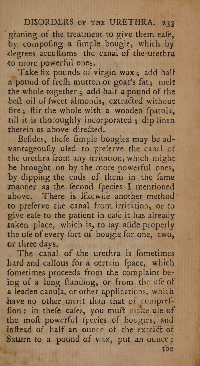 ‘ginning of the treatment to give them eale, by compofing a fimple bougie, which by degrees accaftoms the canal of theurethra to more powerful ones. ) Take fix pounds of virgin wax, add half a pound of frefh mutton or goat’s fat; melt the whole tegether ; add halt a pound of the beft oil of fweet almonds, extracted without fire; ftir the whole with a wooden fpatula, till it is thoroughly incorporated ; dip linen therein as above directed. Befides, thefe fimple bougies may be ad- vantageoufly ufed to preferve the canal of the urethra from any irritation, which might be brought on by the more powerful ones, by dipping the ends of them in the fame | manner as the fecond fpecies I mentioned - above. There is likewife another method « to preferve the canal from irritation, or to give eafe to the patient in cafe it has already taken place, which is, to lay afide properly the ufe of every fort of bougie for one, two, or three days. The canal of the urethra is fometimes hard and callous for a certain fpace, which fometimes proceeds from the complaint be- ing of a long ftanding, or from the ufe of a leaden canula, or other applications, which have no other merit than that of comprel- fion: in thefe cafes, you muft make ule of the moft powerful fpecies of bougies, and inftead of half an ounce of the extract of - Saturn to a pound of wax, put an ounce; ae the pales